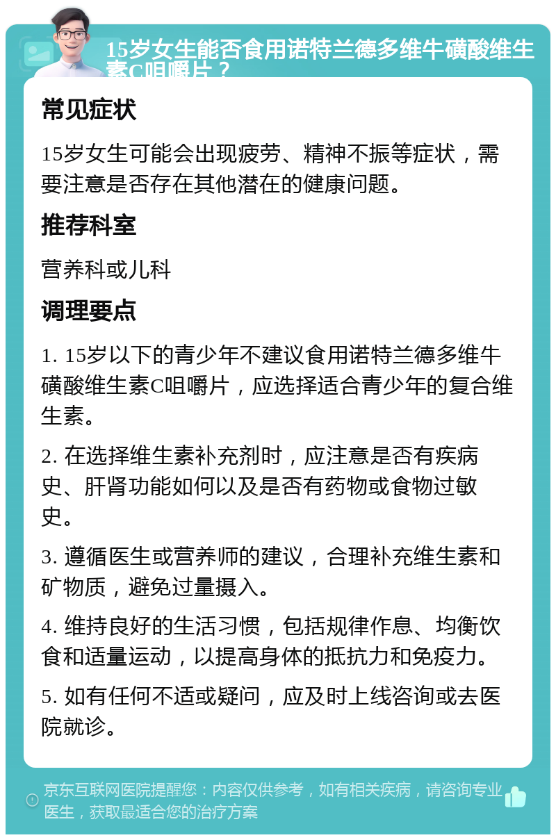 15岁女生能否食用诺特兰德多维牛磺酸维生素C咀嚼片？ 常见症状 15岁女生可能会出现疲劳、精神不振等症状，需要注意是否存在其他潜在的健康问题。 推荐科室 营养科或儿科 调理要点 1. 15岁以下的青少年不建议食用诺特兰德多维牛磺酸维生素C咀嚼片，应选择适合青少年的复合维生素。 2. 在选择维生素补充剂时，应注意是否有疾病史、肝肾功能如何以及是否有药物或食物过敏史。 3. 遵循医生或营养师的建议，合理补充维生素和矿物质，避免过量摄入。 4. 维持良好的生活习惯，包括规律作息、均衡饮食和适量运动，以提高身体的抵抗力和免疫力。 5. 如有任何不适或疑问，应及时上线咨询或去医院就诊。