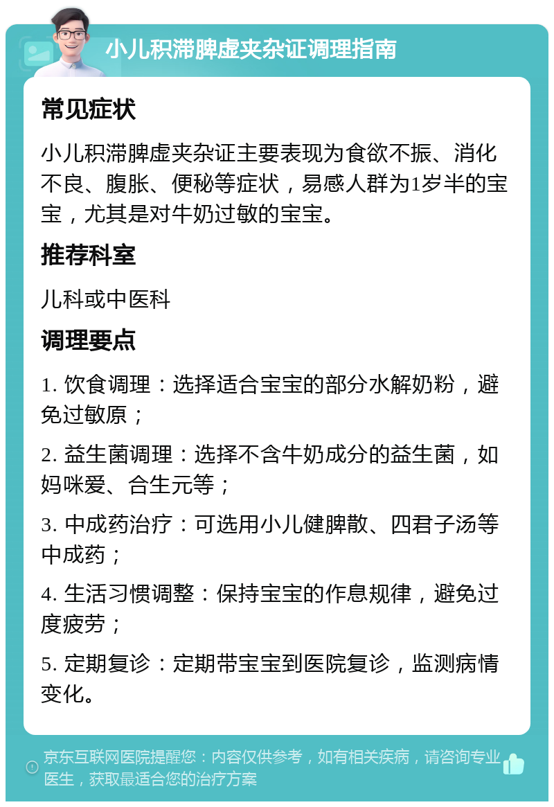 小儿积滞脾虚夹杂证调理指南 常见症状 小儿积滞脾虚夹杂证主要表现为食欲不振、消化不良、腹胀、便秘等症状，易感人群为1岁半的宝宝，尤其是对牛奶过敏的宝宝。 推荐科室 儿科或中医科 调理要点 1. 饮食调理：选择适合宝宝的部分水解奶粉，避免过敏原； 2. 益生菌调理：选择不含牛奶成分的益生菌，如妈咪爱、合生元等； 3. 中成药治疗：可选用小儿健脾散、四君子汤等中成药； 4. 生活习惯调整：保持宝宝的作息规律，避免过度疲劳； 5. 定期复诊：定期带宝宝到医院复诊，监测病情变化。