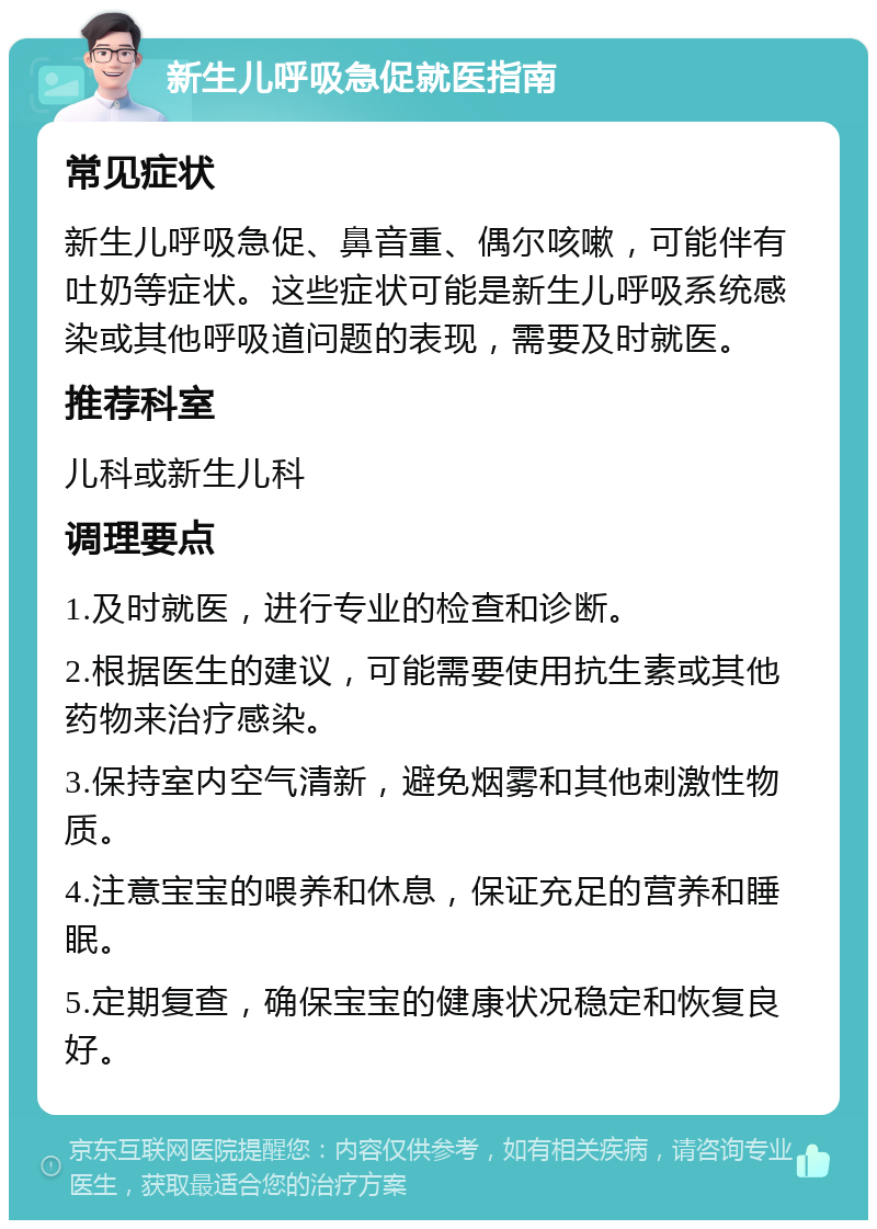 新生儿呼吸急促就医指南 常见症状 新生儿呼吸急促、鼻音重、偶尔咳嗽，可能伴有吐奶等症状。这些症状可能是新生儿呼吸系统感染或其他呼吸道问题的表现，需要及时就医。 推荐科室 儿科或新生儿科 调理要点 1.及时就医，进行专业的检查和诊断。 2.根据医生的建议，可能需要使用抗生素或其他药物来治疗感染。 3.保持室内空气清新，避免烟雾和其他刺激性物质。 4.注意宝宝的喂养和休息，保证充足的营养和睡眠。 5.定期复查，确保宝宝的健康状况稳定和恢复良好。