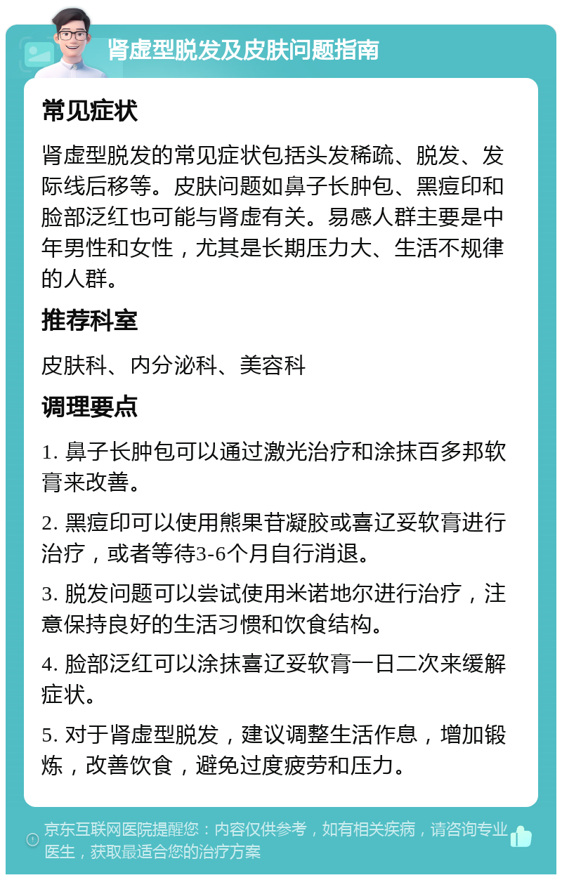 肾虚型脱发及皮肤问题指南 常见症状 肾虚型脱发的常见症状包括头发稀疏、脱发、发际线后移等。皮肤问题如鼻子长肿包、黑痘印和脸部泛红也可能与肾虚有关。易感人群主要是中年男性和女性，尤其是长期压力大、生活不规律的人群。 推荐科室 皮肤科、内分泌科、美容科 调理要点 1. 鼻子长肿包可以通过激光治疗和涂抹百多邦软膏来改善。 2. 黑痘印可以使用熊果苷凝胶或喜辽妥软膏进行治疗，或者等待3-6个月自行消退。 3. 脱发问题可以尝试使用米诺地尔进行治疗，注意保持良好的生活习惯和饮食结构。 4. 脸部泛红可以涂抹喜辽妥软膏一日二次来缓解症状。 5. 对于肾虚型脱发，建议调整生活作息，增加锻炼，改善饮食，避免过度疲劳和压力。