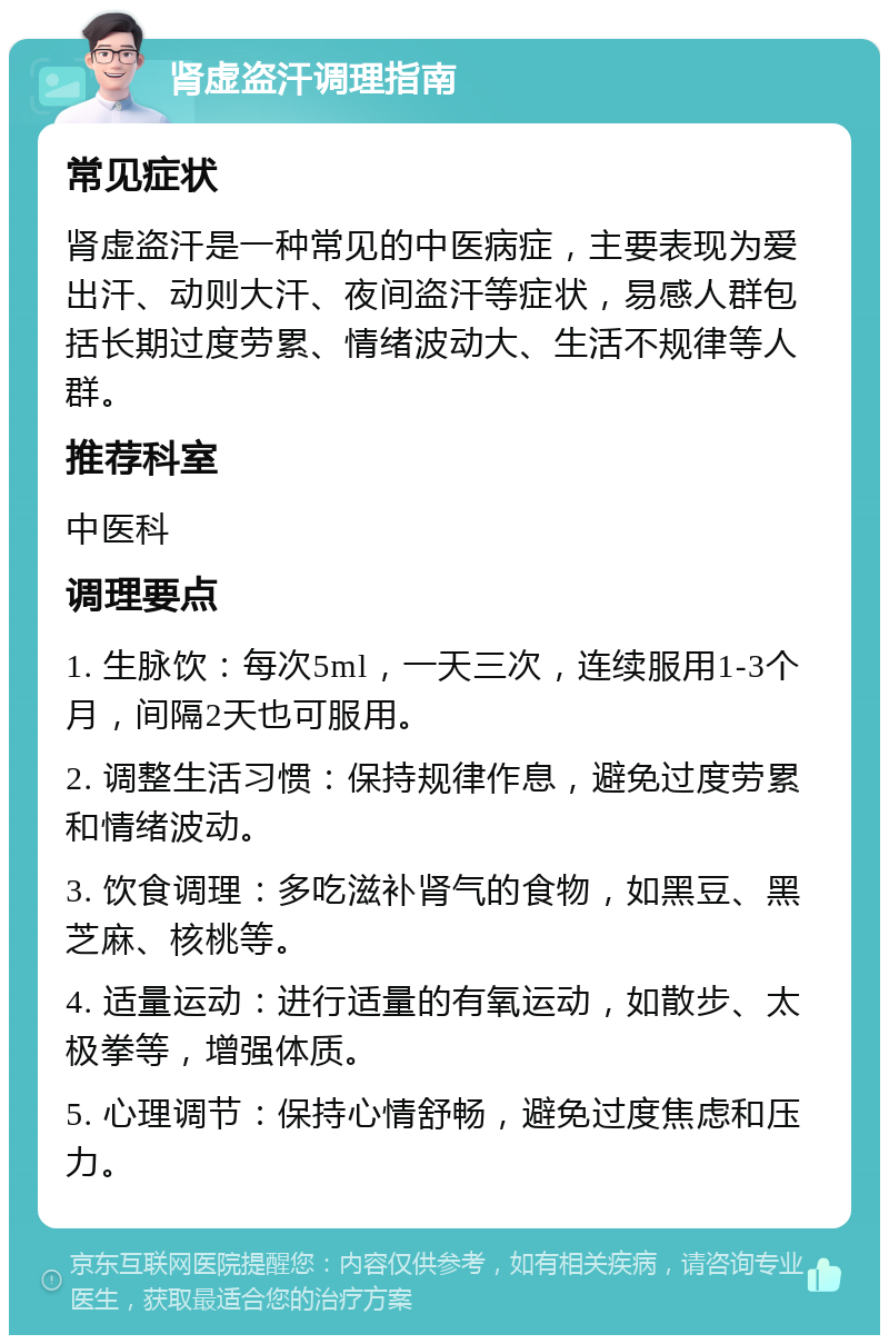 肾虚盗汗调理指南 常见症状 肾虚盗汗是一种常见的中医病症，主要表现为爱出汗、动则大汗、夜间盗汗等症状，易感人群包括长期过度劳累、情绪波动大、生活不规律等人群。 推荐科室 中医科 调理要点 1. 生脉饮：每次5ml，一天三次，连续服用1-3个月，间隔2天也可服用。 2. 调整生活习惯：保持规律作息，避免过度劳累和情绪波动。 3. 饮食调理：多吃滋补肾气的食物，如黑豆、黑芝麻、核桃等。 4. 适量运动：进行适量的有氧运动，如散步、太极拳等，增强体质。 5. 心理调节：保持心情舒畅，避免过度焦虑和压力。