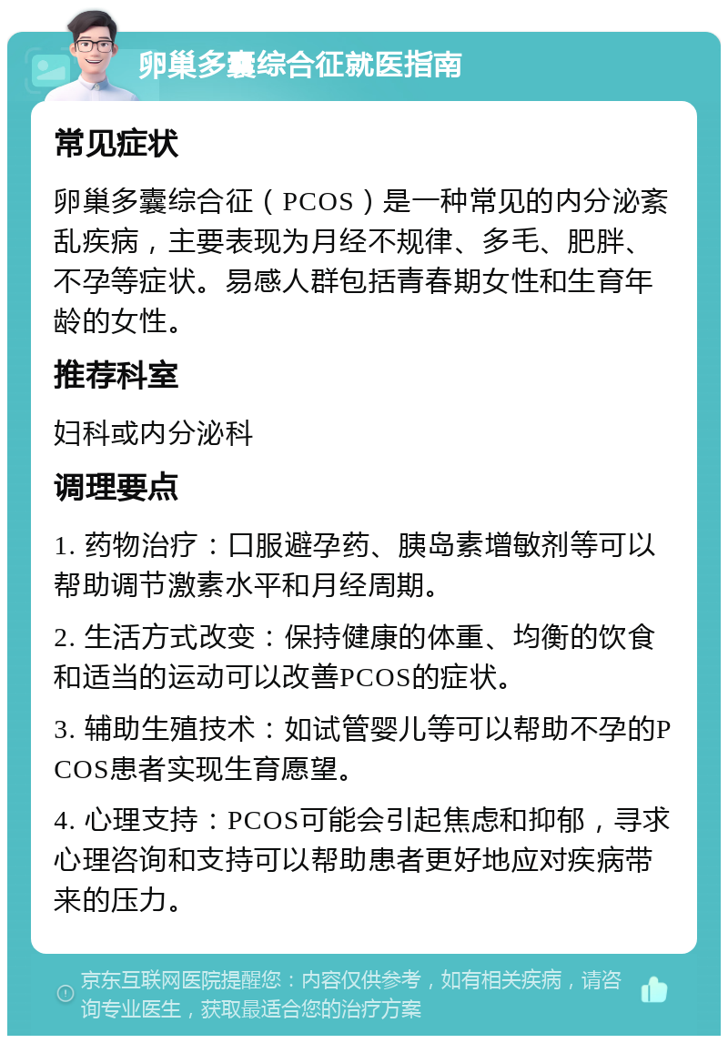 卵巢多囊综合征就医指南 常见症状 卵巢多囊综合征（PCOS）是一种常见的内分泌紊乱疾病，主要表现为月经不规律、多毛、肥胖、不孕等症状。易感人群包括青春期女性和生育年龄的女性。 推荐科室 妇科或内分泌科 调理要点 1. 药物治疗：口服避孕药、胰岛素增敏剂等可以帮助调节激素水平和月经周期。 2. 生活方式改变：保持健康的体重、均衡的饮食和适当的运动可以改善PCOS的症状。 3. 辅助生殖技术：如试管婴儿等可以帮助不孕的PCOS患者实现生育愿望。 4. 心理支持：PCOS可能会引起焦虑和抑郁，寻求心理咨询和支持可以帮助患者更好地应对疾病带来的压力。