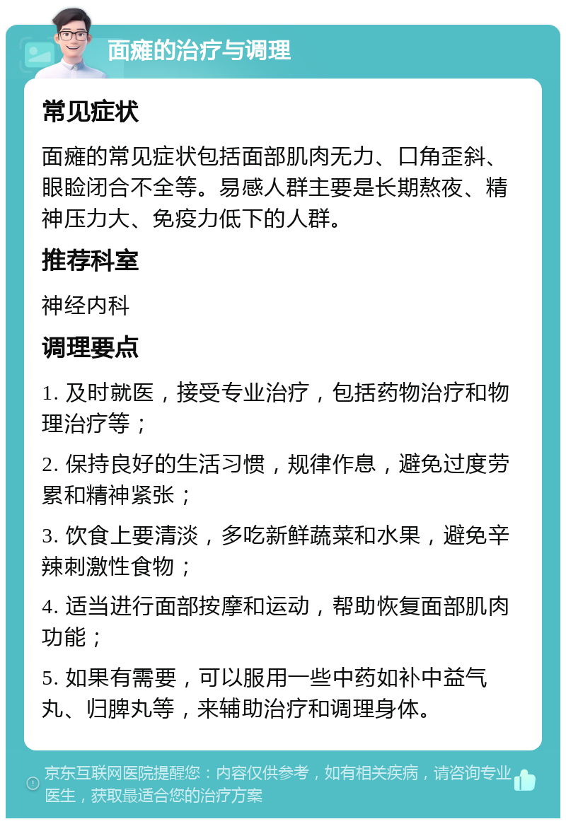 面瘫的治疗与调理 常见症状 面瘫的常见症状包括面部肌肉无力、口角歪斜、眼睑闭合不全等。易感人群主要是长期熬夜、精神压力大、免疫力低下的人群。 推荐科室 神经内科 调理要点 1. 及时就医，接受专业治疗，包括药物治疗和物理治疗等； 2. 保持良好的生活习惯，规律作息，避免过度劳累和精神紧张； 3. 饮食上要清淡，多吃新鲜蔬菜和水果，避免辛辣刺激性食物； 4. 适当进行面部按摩和运动，帮助恢复面部肌肉功能； 5. 如果有需要，可以服用一些中药如补中益气丸、归脾丸等，来辅助治疗和调理身体。