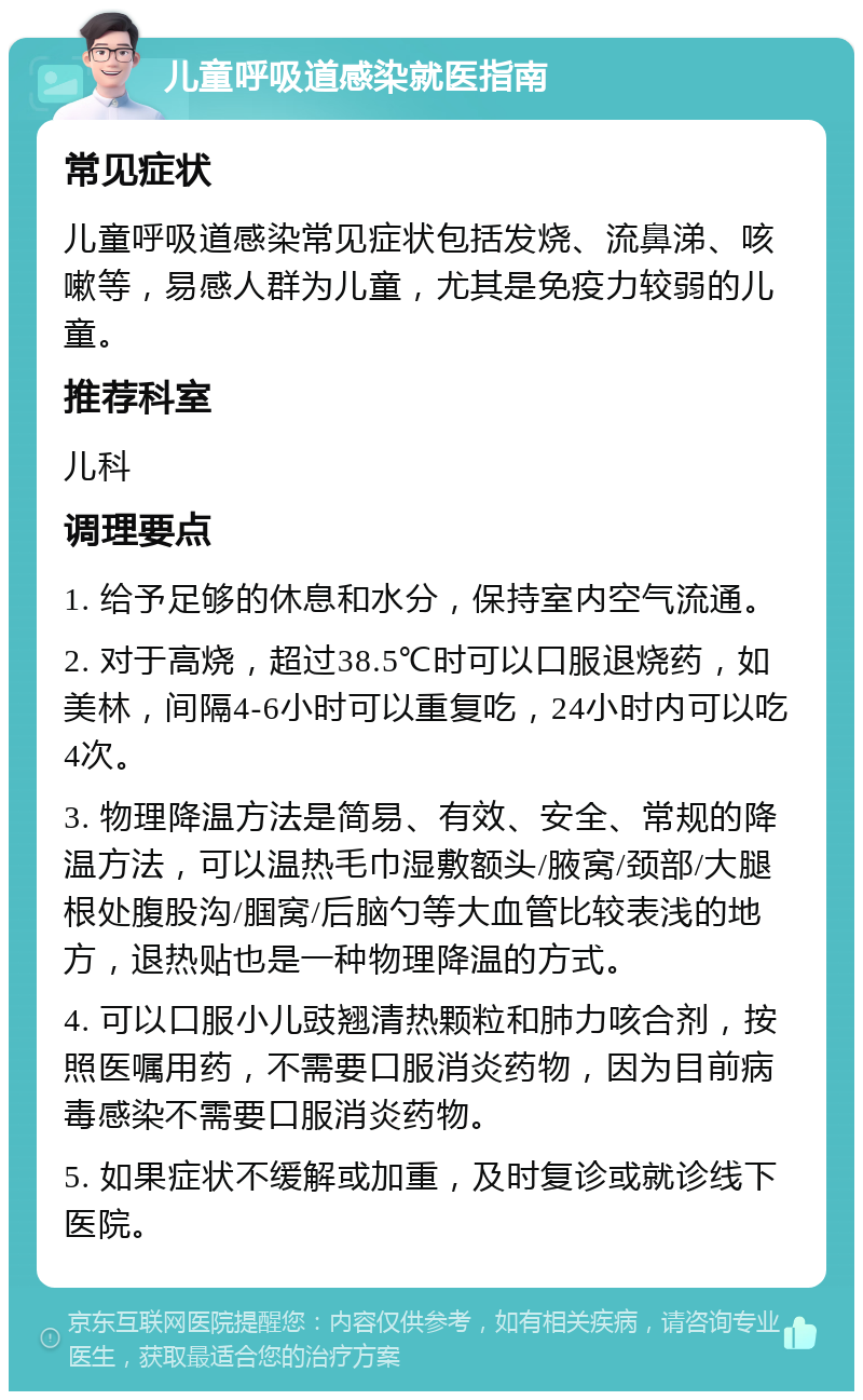 儿童呼吸道感染就医指南 常见症状 儿童呼吸道感染常见症状包括发烧、流鼻涕、咳嗽等，易感人群为儿童，尤其是免疫力较弱的儿童。 推荐科室 儿科 调理要点 1. 给予足够的休息和水分，保持室内空气流通。 2. 对于高烧，超过38.5℃时可以口服退烧药，如美林，间隔4-6小时可以重复吃，24小时内可以吃4次。 3. 物理降温方法是简易、有效、安全、常规的降温方法，可以温热毛巾湿敷额头/腋窝/颈部/大腿根处腹股沟/腘窝/后脑勺等大血管比较表浅的地方，退热贴也是一种物理降温的方式。 4. 可以口服小儿豉翘清热颗粒和肺力咳合剂，按照医嘱用药，不需要口服消炎药物，因为目前病毒感染不需要口服消炎药物。 5. 如果症状不缓解或加重，及时复诊或就诊线下医院。