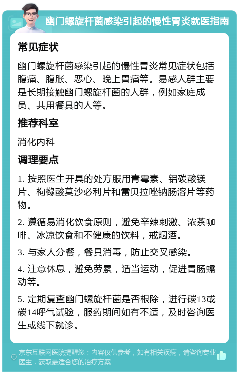 幽门螺旋杆菌感染引起的慢性胃炎就医指南 常见症状 幽门螺旋杆菌感染引起的慢性胃炎常见症状包括腹痛、腹胀、恶心、晚上胃痛等。易感人群主要是长期接触幽门螺旋杆菌的人群，例如家庭成员、共用餐具的人等。 推荐科室 消化内科 调理要点 1. 按照医生开具的处方服用青霉素、铝碳酸镁片、枸橼酸莫沙必利片和雷贝拉唑钠肠溶片等药物。 2. 遵循易消化饮食原则，避免辛辣刺激、浓茶咖啡、冰凉饮食和不健康的饮料，戒烟酒。 3. 与家人分餐，餐具消毒，防止交叉感染。 4. 注意休息，避免劳累，适当运动，促进胃肠蠕动等。 5. 定期复查幽门螺旋杆菌是否根除，进行碳13或碳14呼气试验，服药期间如有不适，及时咨询医生或线下就诊。