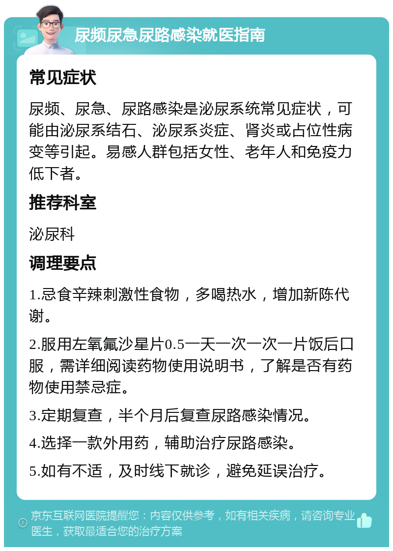 尿频尿急尿路感染就医指南 常见症状 尿频、尿急、尿路感染是泌尿系统常见症状，可能由泌尿系结石、泌尿系炎症、肾炎或占位性病变等引起。易感人群包括女性、老年人和免疫力低下者。 推荐科室 泌尿科 调理要点 1.忌食辛辣刺激性食物，多喝热水，增加新陈代谢。 2.服用左氧氟沙星片0.5一天一次一次一片饭后口服，需详细阅读药物使用说明书，了解是否有药物使用禁忌症。 3.定期复查，半个月后复查尿路感染情况。 4.选择一款外用药，辅助治疗尿路感染。 5.如有不适，及时线下就诊，避免延误治疗。