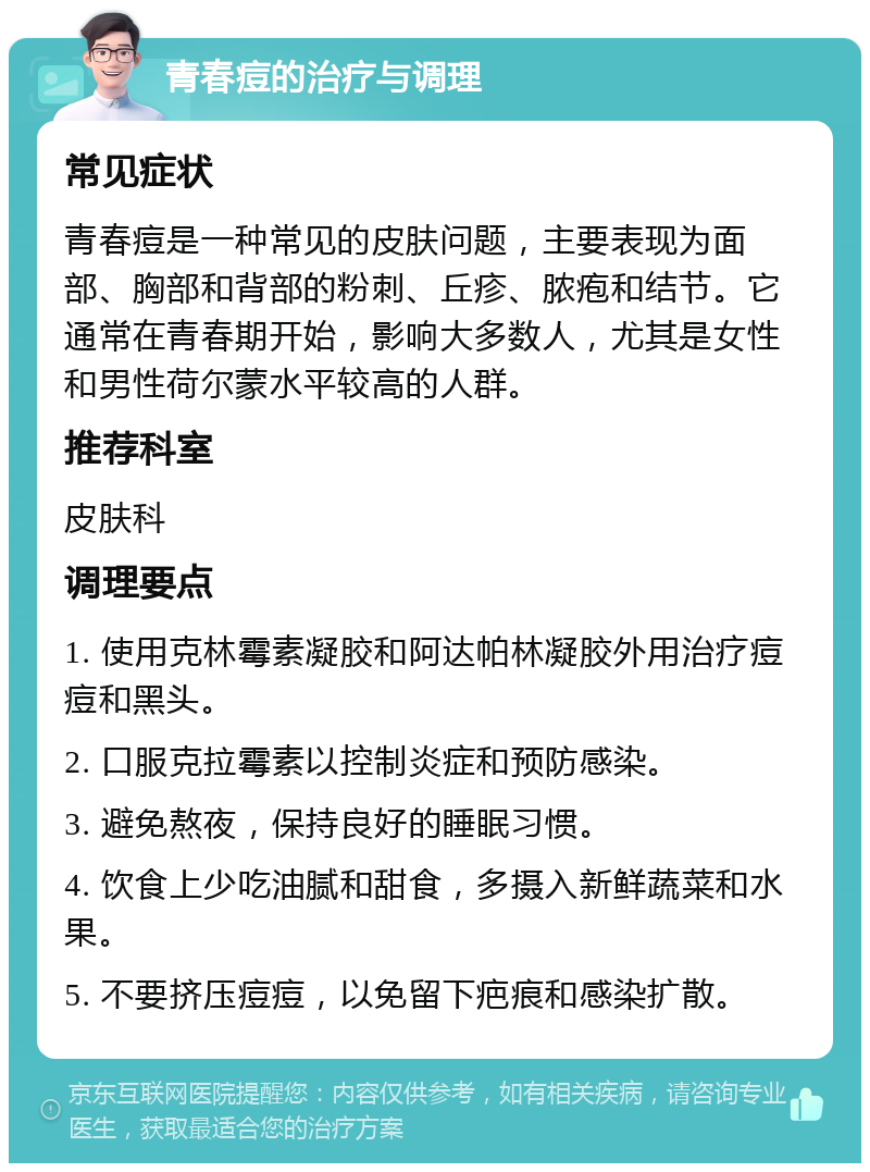 青春痘的治疗与调理 常见症状 青春痘是一种常见的皮肤问题，主要表现为面部、胸部和背部的粉刺、丘疹、脓疱和结节。它通常在青春期开始，影响大多数人，尤其是女性和男性荷尔蒙水平较高的人群。 推荐科室 皮肤科 调理要点 1. 使用克林霉素凝胶和阿达帕林凝胶外用治疗痘痘和黑头。 2. 口服克拉霉素以控制炎症和预防感染。 3. 避免熬夜，保持良好的睡眠习惯。 4. 饮食上少吃油腻和甜食，多摄入新鲜蔬菜和水果。 5. 不要挤压痘痘，以免留下疤痕和感染扩散。