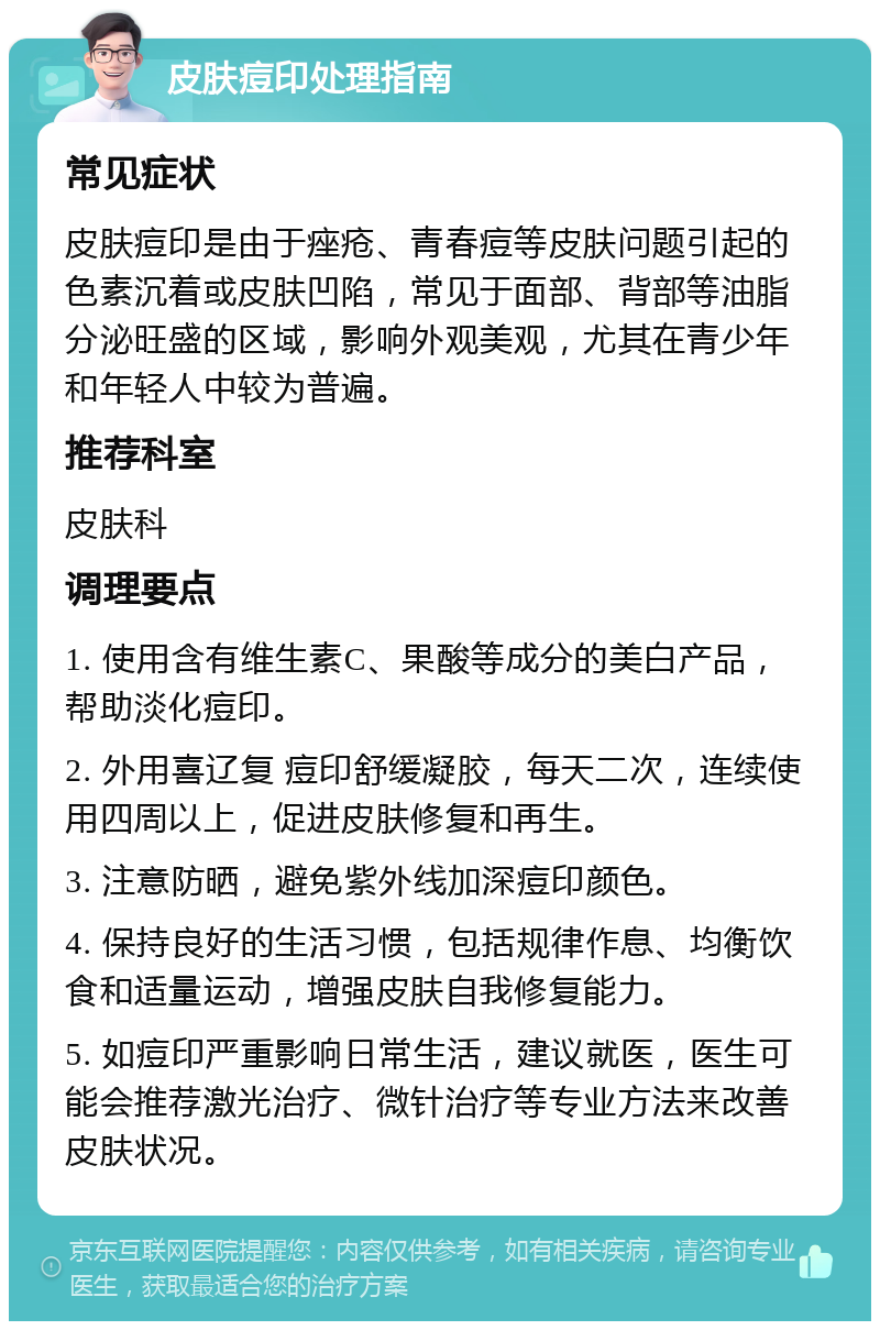 皮肤痘印处理指南 常见症状 皮肤痘印是由于痤疮、青春痘等皮肤问题引起的色素沉着或皮肤凹陷，常见于面部、背部等油脂分泌旺盛的区域，影响外观美观，尤其在青少年和年轻人中较为普遍。 推荐科室 皮肤科 调理要点 1. 使用含有维生素C、果酸等成分的美白产品，帮助淡化痘印。 2. 外用喜辽复 痘印舒缓凝胶，每天二次，连续使用四周以上，促进皮肤修复和再生。 3. 注意防晒，避免紫外线加深痘印颜色。 4. 保持良好的生活习惯，包括规律作息、均衡饮食和适量运动，增强皮肤自我修复能力。 5. 如痘印严重影响日常生活，建议就医，医生可能会推荐激光治疗、微针治疗等专业方法来改善皮肤状况。