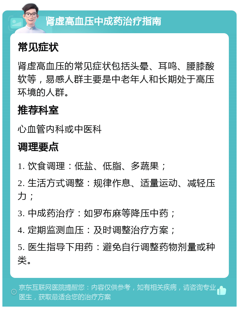 肾虚高血压中成药治疗指南 常见症状 肾虚高血压的常见症状包括头晕、耳鸣、腰膝酸软等，易感人群主要是中老年人和长期处于高压环境的人群。 推荐科室 心血管内科或中医科 调理要点 1. 饮食调理：低盐、低脂、多蔬果； 2. 生活方式调整：规律作息、适量运动、减轻压力； 3. 中成药治疗：如罗布麻等降压中药； 4. 定期监测血压：及时调整治疗方案； 5. 医生指导下用药：避免自行调整药物剂量或种类。