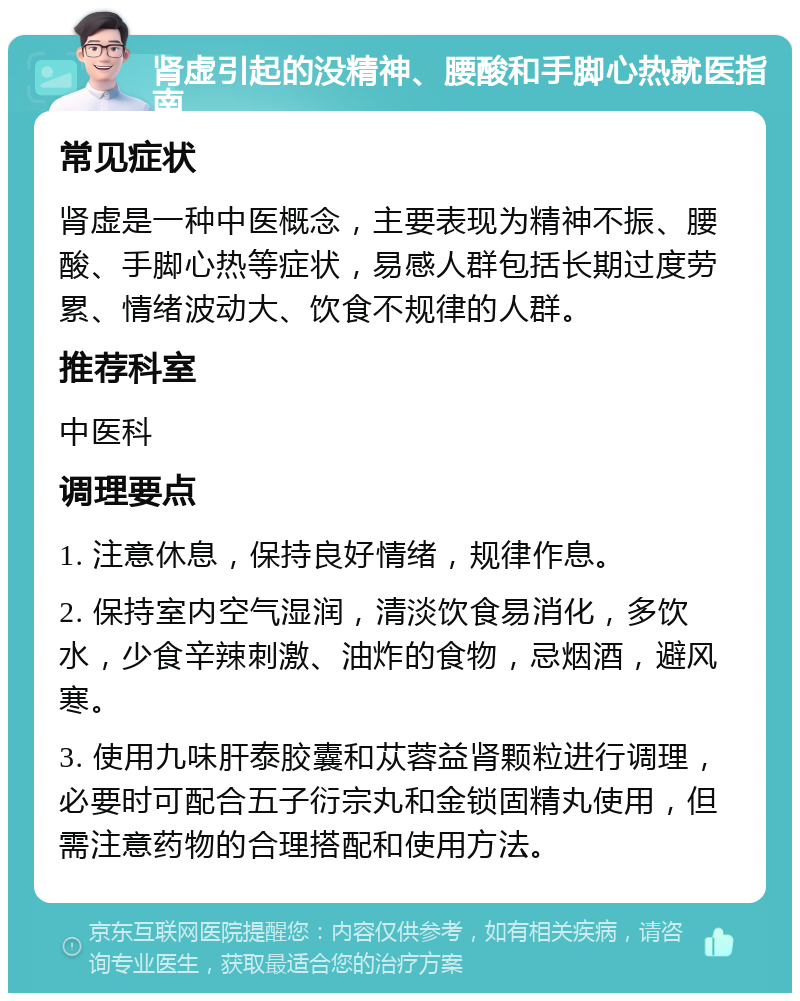 肾虚引起的没精神、腰酸和手脚心热就医指南 常见症状 肾虚是一种中医概念，主要表现为精神不振、腰酸、手脚心热等症状，易感人群包括长期过度劳累、情绪波动大、饮食不规律的人群。 推荐科室 中医科 调理要点 1. 注意休息，保持良好情绪，规律作息。 2. 保持室内空气湿润，清淡饮食易消化，多饮水，少食辛辣刺激、油炸的食物，忌烟酒，避风寒。 3. 使用九味肝泰胶囊和苁蓉益肾颗粒进行调理，必要时可配合五子衍宗丸和金锁固精丸使用，但需注意药物的合理搭配和使用方法。