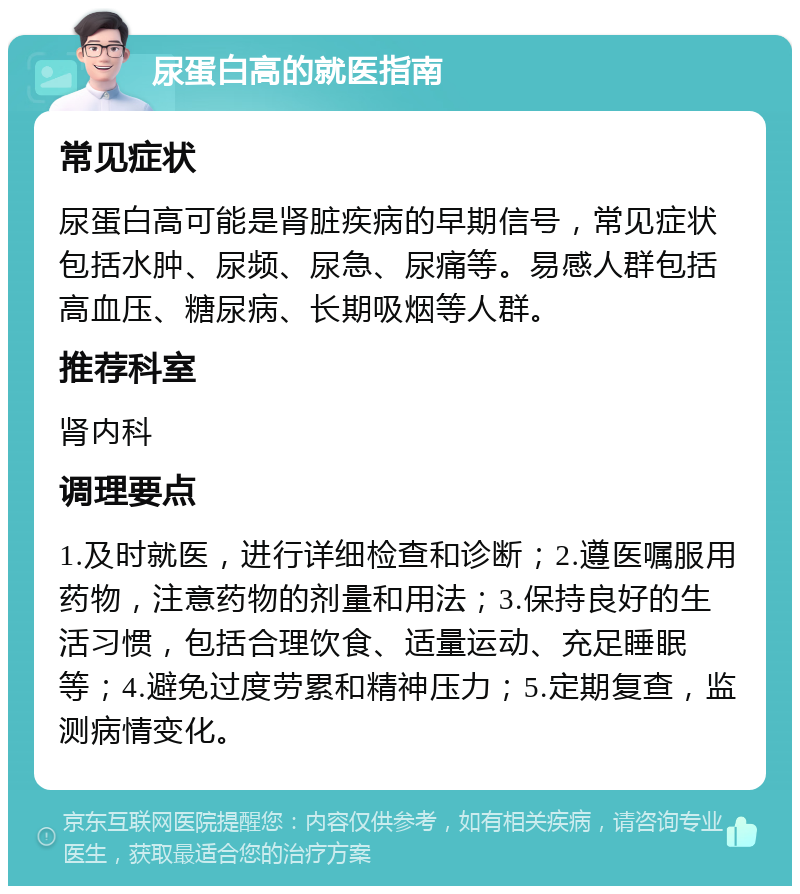 尿蛋白高的就医指南 常见症状 尿蛋白高可能是肾脏疾病的早期信号，常见症状包括水肿、尿频、尿急、尿痛等。易感人群包括高血压、糖尿病、长期吸烟等人群。 推荐科室 肾内科 调理要点 1.及时就医，进行详细检查和诊断；2.遵医嘱服用药物，注意药物的剂量和用法；3.保持良好的生活习惯，包括合理饮食、适量运动、充足睡眠等；4.避免过度劳累和精神压力；5.定期复查，监测病情变化。