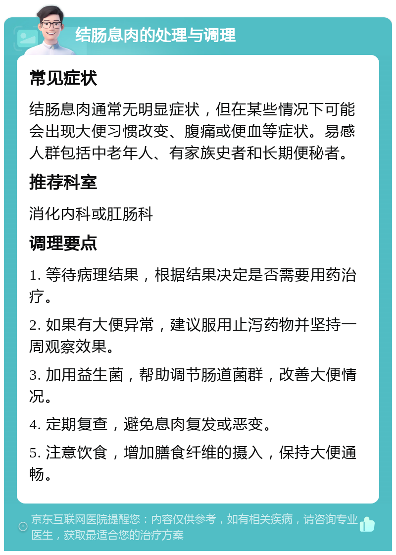 结肠息肉的处理与调理 常见症状 结肠息肉通常无明显症状，但在某些情况下可能会出现大便习惯改变、腹痛或便血等症状。易感人群包括中老年人、有家族史者和长期便秘者。 推荐科室 消化内科或肛肠科 调理要点 1. 等待病理结果，根据结果决定是否需要用药治疗。 2. 如果有大便异常，建议服用止泻药物并坚持一周观察效果。 3. 加用益生菌，帮助调节肠道菌群，改善大便情况。 4. 定期复查，避免息肉复发或恶变。 5. 注意饮食，增加膳食纤维的摄入，保持大便通畅。