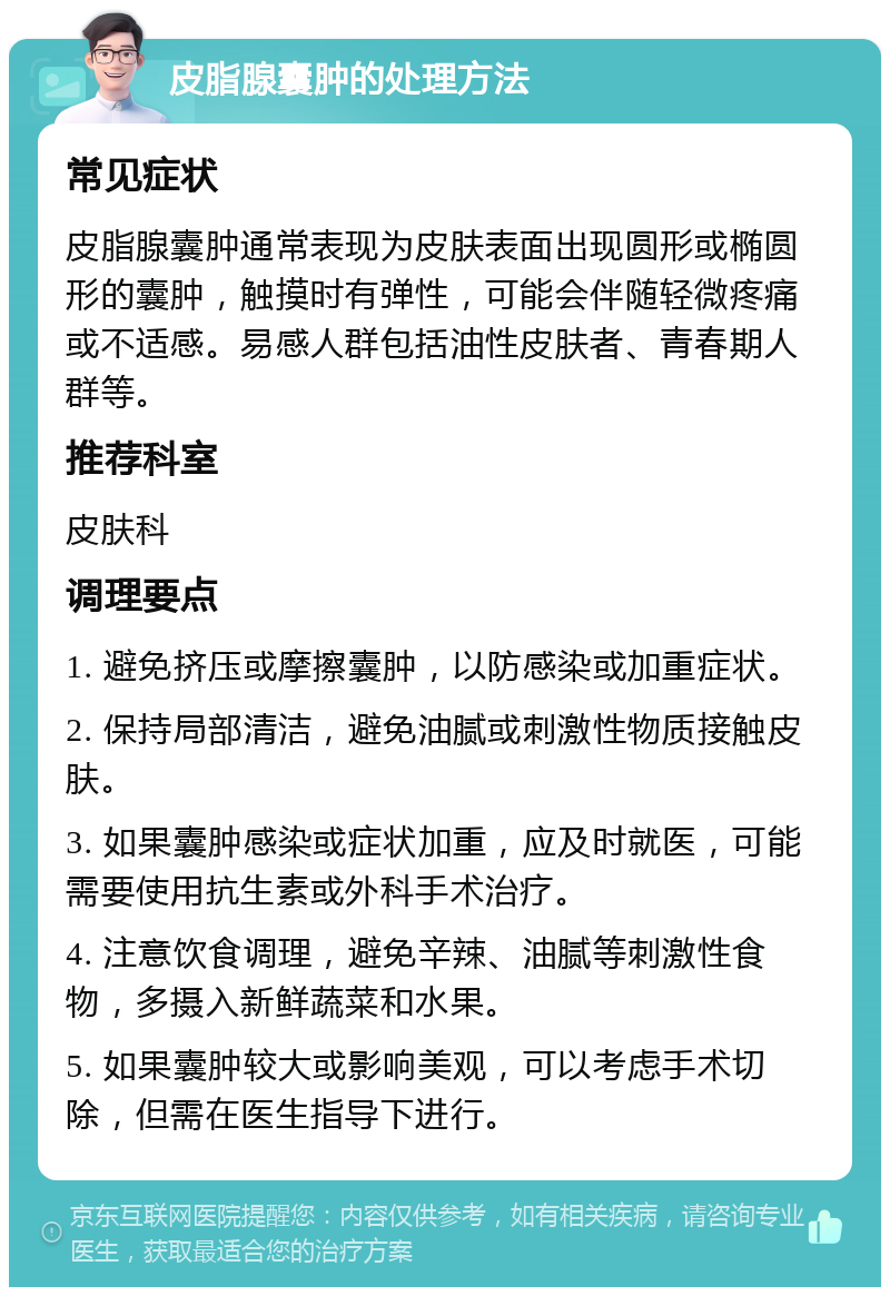 皮脂腺囊肿的处理方法 常见症状 皮脂腺囊肿通常表现为皮肤表面出现圆形或椭圆形的囊肿，触摸时有弹性，可能会伴随轻微疼痛或不适感。易感人群包括油性皮肤者、青春期人群等。 推荐科室 皮肤科 调理要点 1. 避免挤压或摩擦囊肿，以防感染或加重症状。 2. 保持局部清洁，避免油腻或刺激性物质接触皮肤。 3. 如果囊肿感染或症状加重，应及时就医，可能需要使用抗生素或外科手术治疗。 4. 注意饮食调理，避免辛辣、油腻等刺激性食物，多摄入新鲜蔬菜和水果。 5. 如果囊肿较大或影响美观，可以考虑手术切除，但需在医生指导下进行。