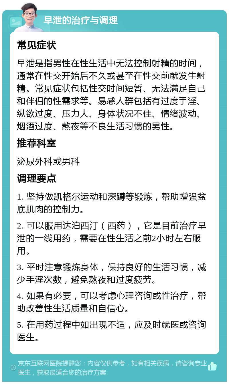 早泄的治疗与调理 常见症状 早泄是指男性在性生活中无法控制射精的时间，通常在性交开始后不久或甚至在性交前就发生射精。常见症状包括性交时间短暂、无法满足自己和伴侣的性需求等。易感人群包括有过度手淫、纵欲过度、压力大、身体状况不佳、情绪波动、烟酒过度、熬夜等不良生活习惯的男性。 推荐科室 泌尿外科或男科 调理要点 1. 坚持做凯格尔运动和深蹲等锻炼，帮助增强盆底肌肉的控制力。 2. 可以服用达泊西汀（西药），它是目前治疗早泄的一线用药，需要在性生活之前2小时左右服用。 3. 平时注意锻炼身体，保持良好的生活习惯，减少手淫次数，避免熬夜和过度疲劳。 4. 如果有必要，可以考虑心理咨询或性治疗，帮助改善性生活质量和自信心。 5. 在用药过程中如出现不适，应及时就医或咨询医生。