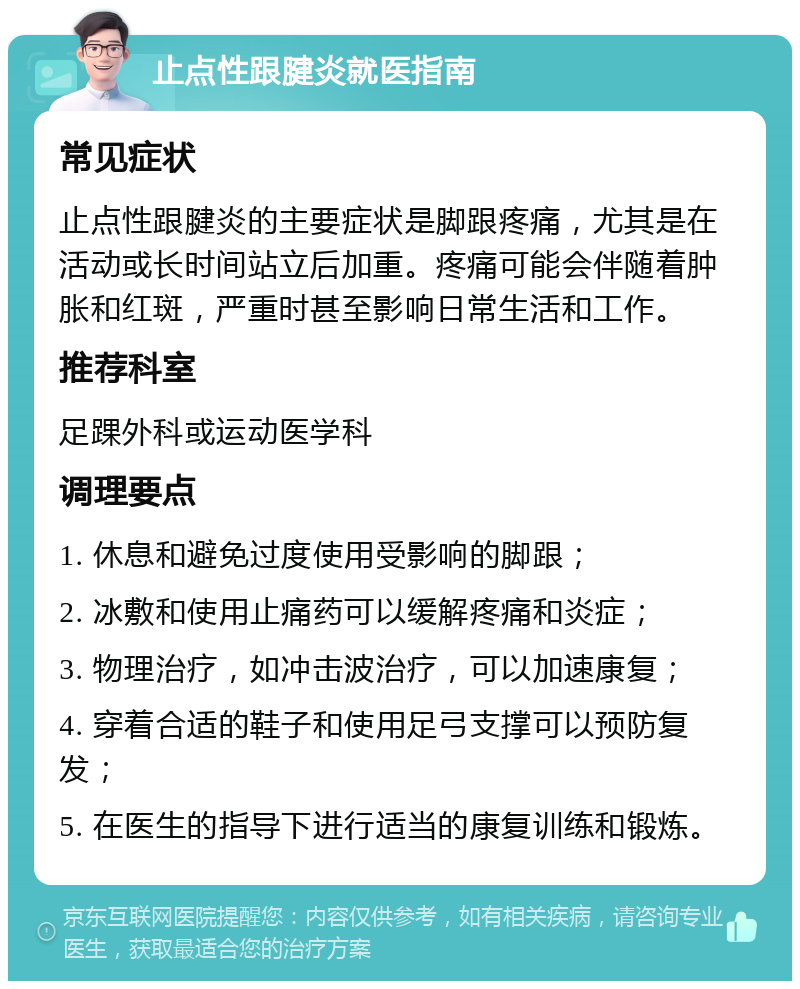 止点性跟腱炎就医指南 常见症状 止点性跟腱炎的主要症状是脚跟疼痛，尤其是在活动或长时间站立后加重。疼痛可能会伴随着肿胀和红斑，严重时甚至影响日常生活和工作。 推荐科室 足踝外科或运动医学科 调理要点 1. 休息和避免过度使用受影响的脚跟； 2. 冰敷和使用止痛药可以缓解疼痛和炎症； 3. 物理治疗，如冲击波治疗，可以加速康复； 4. 穿着合适的鞋子和使用足弓支撑可以预防复发； 5. 在医生的指导下进行适当的康复训练和锻炼。