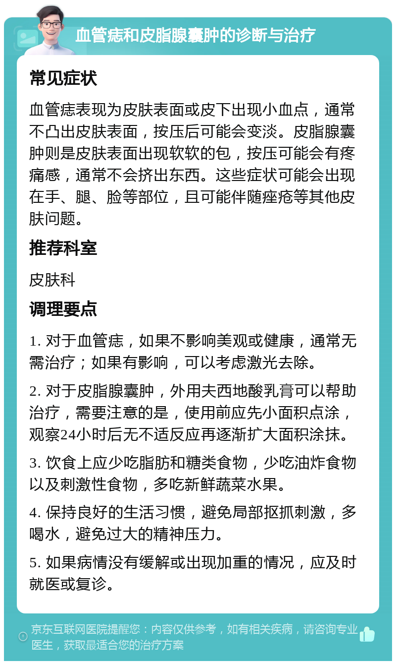 血管痣和皮脂腺囊肿的诊断与治疗 常见症状 血管痣表现为皮肤表面或皮下出现小血点，通常不凸出皮肤表面，按压后可能会变淡。皮脂腺囊肿则是皮肤表面出现软软的包，按压可能会有疼痛感，通常不会挤出东西。这些症状可能会出现在手、腿、脸等部位，且可能伴随痤疮等其他皮肤问题。 推荐科室 皮肤科 调理要点 1. 对于血管痣，如果不影响美观或健康，通常无需治疗；如果有影响，可以考虑激光去除。 2. 对于皮脂腺囊肿，外用夫西地酸乳膏可以帮助治疗，需要注意的是，使用前应先小面积点涂，观察24小时后无不适反应再逐渐扩大面积涂抹。 3. 饮食上应少吃脂肪和糖类食物，少吃油炸食物以及刺激性食物，多吃新鲜蔬菜水果。 4. 保持良好的生活习惯，避免局部抠抓刺激，多喝水，避免过大的精神压力。 5. 如果病情没有缓解或出现加重的情况，应及时就医或复诊。