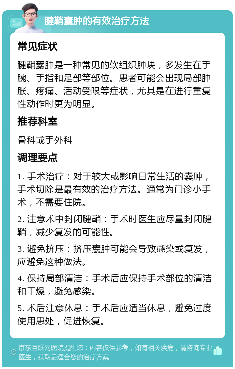 腱鞘囊肿的有效治疗方法 常见症状 腱鞘囊肿是一种常见的软组织肿块，多发生在手腕、手指和足部等部位。患者可能会出现局部肿胀、疼痛、活动受限等症状，尤其是在进行重复性动作时更为明显。 推荐科室 骨科或手外科 调理要点 1. 手术治疗：对于较大或影响日常生活的囊肿，手术切除是最有效的治疗方法。通常为门诊小手术，不需要住院。 2. 注意术中封闭腱鞘：手术时医生应尽量封闭腱鞘，减少复发的可能性。 3. 避免挤压：挤压囊肿可能会导致感染或复发，应避免这种做法。 4. 保持局部清洁：手术后应保持手术部位的清洁和干燥，避免感染。 5. 术后注意休息：手术后应适当休息，避免过度使用患处，促进恢复。