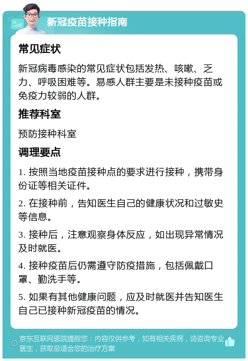 新冠疫苗接种指南 常见症状 新冠病毒感染的常见症状包括发热、咳嗽、乏力、呼吸困难等。易感人群主要是未接种疫苗或免疫力较弱的人群。 推荐科室 预防接种科室 调理要点 1. 按照当地疫苗接种点的要求进行接种，携带身份证等相关证件。 2. 在接种前，告知医生自己的健康状况和过敏史等信息。 3. 接种后，注意观察身体反应，如出现异常情况及时就医。 4. 接种疫苗后仍需遵守防疫措施，包括佩戴口罩、勤洗手等。 5. 如果有其他健康问题，应及时就医并告知医生自己已接种新冠疫苗的情况。