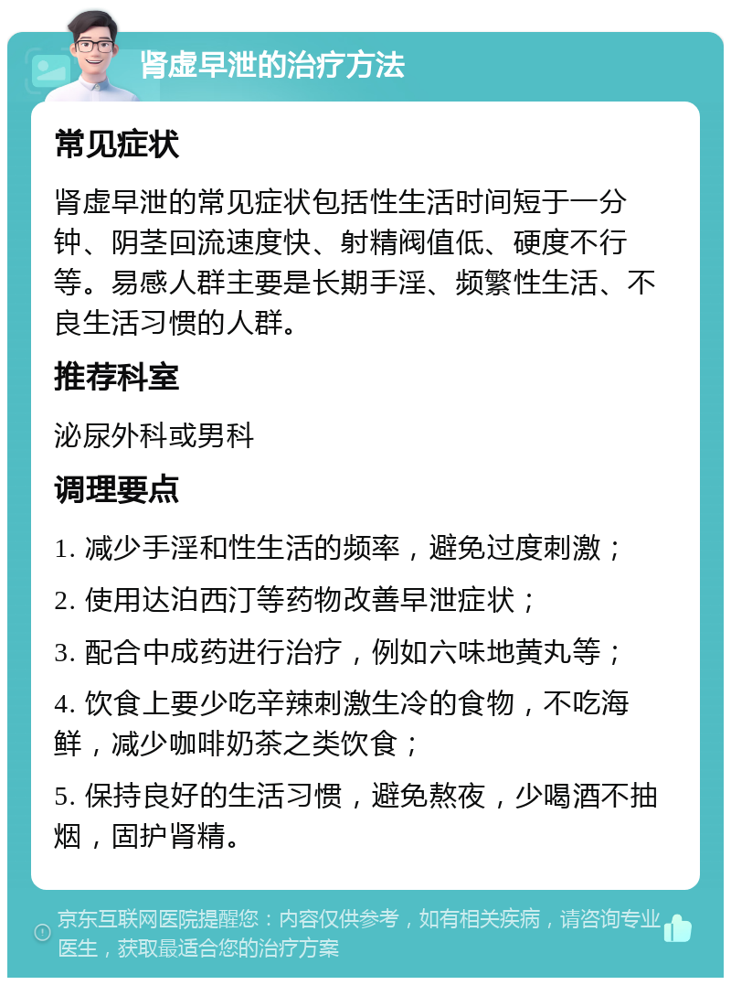 肾虚早泄的治疗方法 常见症状 肾虚早泄的常见症状包括性生活时间短于一分钟、阴茎回流速度快、射精阀值低、硬度不行等。易感人群主要是长期手淫、频繁性生活、不良生活习惯的人群。 推荐科室 泌尿外科或男科 调理要点 1. 减少手淫和性生活的频率，避免过度刺激； 2. 使用达泊西汀等药物改善早泄症状； 3. 配合中成药进行治疗，例如六味地黄丸等； 4. 饮食上要少吃辛辣刺激生冷的食物，不吃海鲜，减少咖啡奶茶之类饮食； 5. 保持良好的生活习惯，避免熬夜，少喝酒不抽烟，固护肾精。