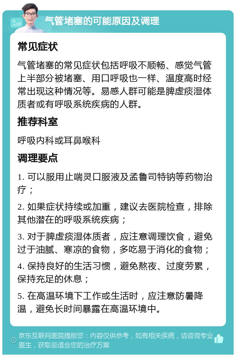 气管堵塞的可能原因及调理 常见症状 气管堵塞的常见症状包括呼吸不顺畅、感觉气管上半部分被堵塞、用口呼吸也一样、温度高时经常出现这种情况等。易感人群可能是脾虚痰湿体质者或有呼吸系统疾病的人群。 推荐科室 呼吸内科或耳鼻喉科 调理要点 1. 可以服用止喘灵口服液及孟鲁司特钠等药物治疗； 2. 如果症状持续或加重，建议去医院检查，排除其他潜在的呼吸系统疾病； 3. 对于脾虚痰湿体质者，应注意调理饮食，避免过于油腻、寒凉的食物，多吃易于消化的食物； 4. 保持良好的生活习惯，避免熬夜、过度劳累，保持充足的休息； 5. 在高温环境下工作或生活时，应注意防暑降温，避免长时间暴露在高温环境中。