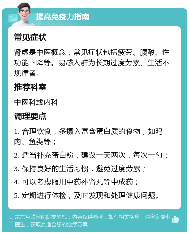 提高免疫力指南 常见症状 肾虚是中医概念，常见症状包括疲劳、腰酸、性功能下降等。易感人群为长期过度劳累、生活不规律者。 推荐科室 中医科或内科 调理要点 1. 合理饮食，多摄入富含蛋白质的食物，如鸡肉、鱼类等； 2. 适当补充蛋白粉，建议一天两次，每次一勺； 3. 保持良好的生活习惯，避免过度劳累； 4. 可以考虑服用中药补肾丸等中成药； 5. 定期进行体检，及时发现和处理健康问题。