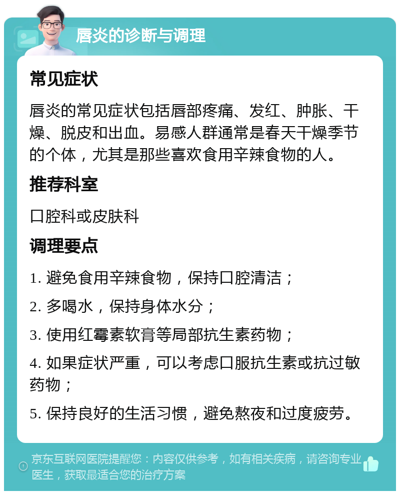 唇炎的诊断与调理 常见症状 唇炎的常见症状包括唇部疼痛、发红、肿胀、干燥、脱皮和出血。易感人群通常是春天干燥季节的个体，尤其是那些喜欢食用辛辣食物的人。 推荐科室 口腔科或皮肤科 调理要点 1. 避免食用辛辣食物，保持口腔清洁； 2. 多喝水，保持身体水分； 3. 使用红霉素软膏等局部抗生素药物； 4. 如果症状严重，可以考虑口服抗生素或抗过敏药物； 5. 保持良好的生活习惯，避免熬夜和过度疲劳。