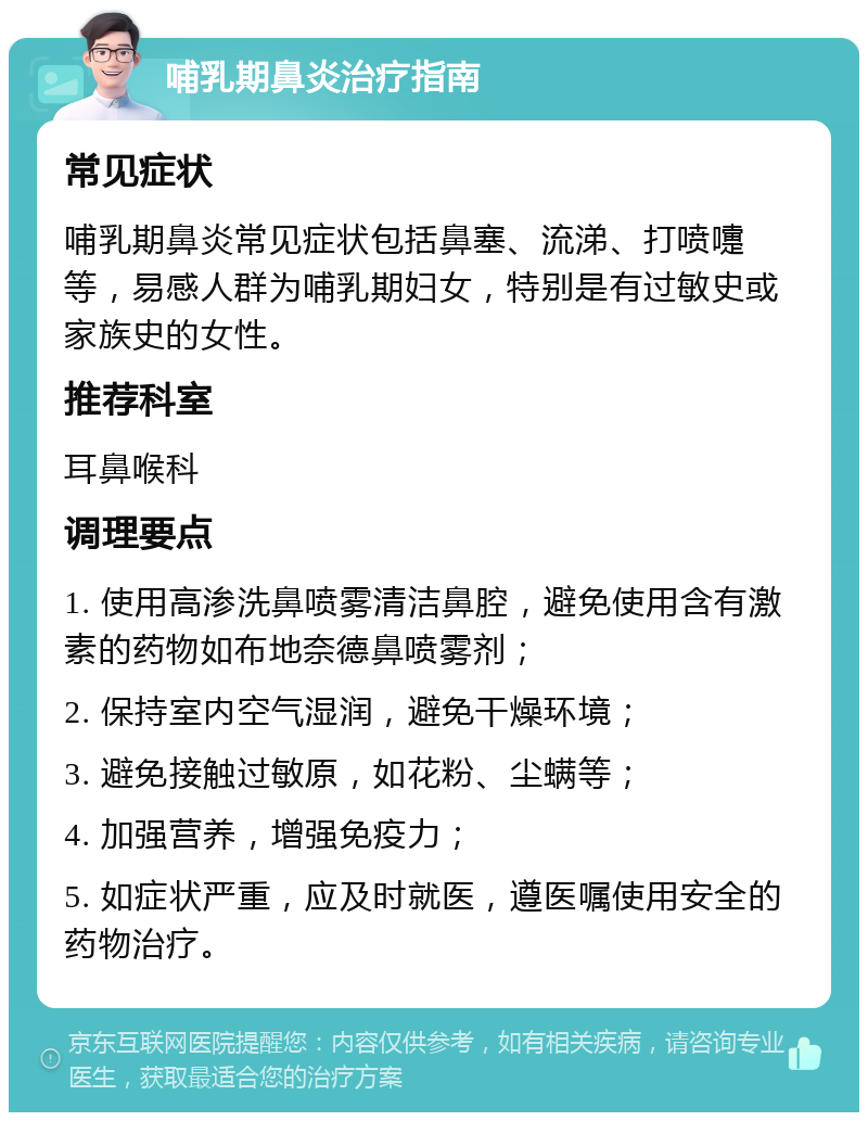 哺乳期鼻炎治疗指南 常见症状 哺乳期鼻炎常见症状包括鼻塞、流涕、打喷嚏等，易感人群为哺乳期妇女，特别是有过敏史或家族史的女性。 推荐科室 耳鼻喉科 调理要点 1. 使用高渗洗鼻喷雾清洁鼻腔，避免使用含有激素的药物如布地奈德鼻喷雾剂； 2. 保持室内空气湿润，避免干燥环境； 3. 避免接触过敏原，如花粉、尘螨等； 4. 加强营养，增强免疫力； 5. 如症状严重，应及时就医，遵医嘱使用安全的药物治疗。