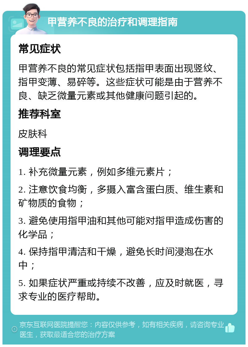 甲营养不良的治疗和调理指南 常见症状 甲营养不良的常见症状包括指甲表面出现竖纹、指甲变薄、易碎等。这些症状可能是由于营养不良、缺乏微量元素或其他健康问题引起的。 推荐科室 皮肤科 调理要点 1. 补充微量元素，例如多维元素片； 2. 注意饮食均衡，多摄入富含蛋白质、维生素和矿物质的食物； 3. 避免使用指甲油和其他可能对指甲造成伤害的化学品； 4. 保持指甲清洁和干燥，避免长时间浸泡在水中； 5. 如果症状严重或持续不改善，应及时就医，寻求专业的医疗帮助。