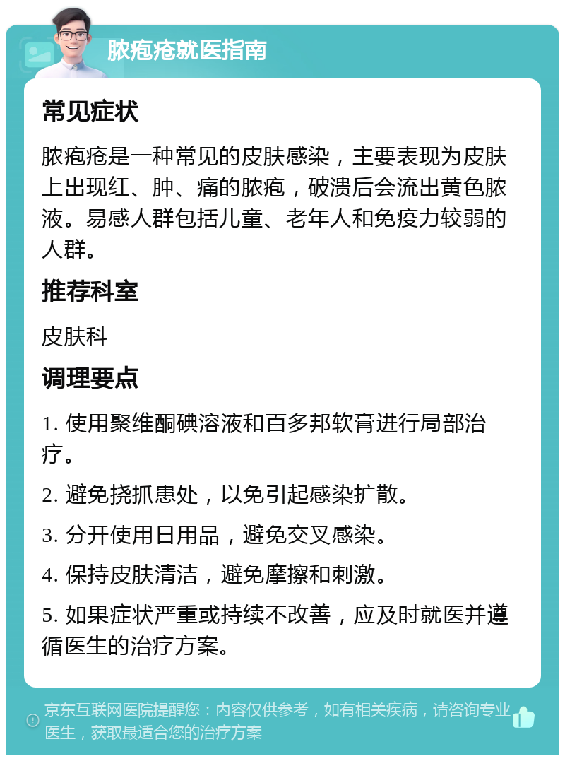 脓疱疮就医指南 常见症状 脓疱疮是一种常见的皮肤感染，主要表现为皮肤上出现红、肿、痛的脓疱，破溃后会流出黄色脓液。易感人群包括儿童、老年人和免疫力较弱的人群。 推荐科室 皮肤科 调理要点 1. 使用聚维酮碘溶液和百多邦软膏进行局部治疗。 2. 避免挠抓患处，以免引起感染扩散。 3. 分开使用日用品，避免交叉感染。 4. 保持皮肤清洁，避免摩擦和刺激。 5. 如果症状严重或持续不改善，应及时就医并遵循医生的治疗方案。