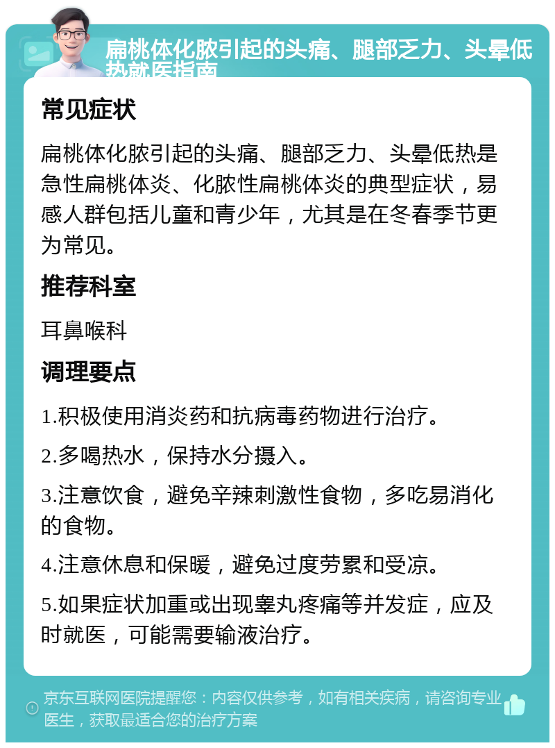 扁桃体化脓引起的头痛、腿部乏力、头晕低热就医指南 常见症状 扁桃体化脓引起的头痛、腿部乏力、头晕低热是急性扁桃体炎、化脓性扁桃体炎的典型症状，易感人群包括儿童和青少年，尤其是在冬春季节更为常见。 推荐科室 耳鼻喉科 调理要点 1.积极使用消炎药和抗病毒药物进行治疗。 2.多喝热水，保持水分摄入。 3.注意饮食，避免辛辣刺激性食物，多吃易消化的食物。 4.注意休息和保暖，避免过度劳累和受凉。 5.如果症状加重或出现睾丸疼痛等并发症，应及时就医，可能需要输液治疗。