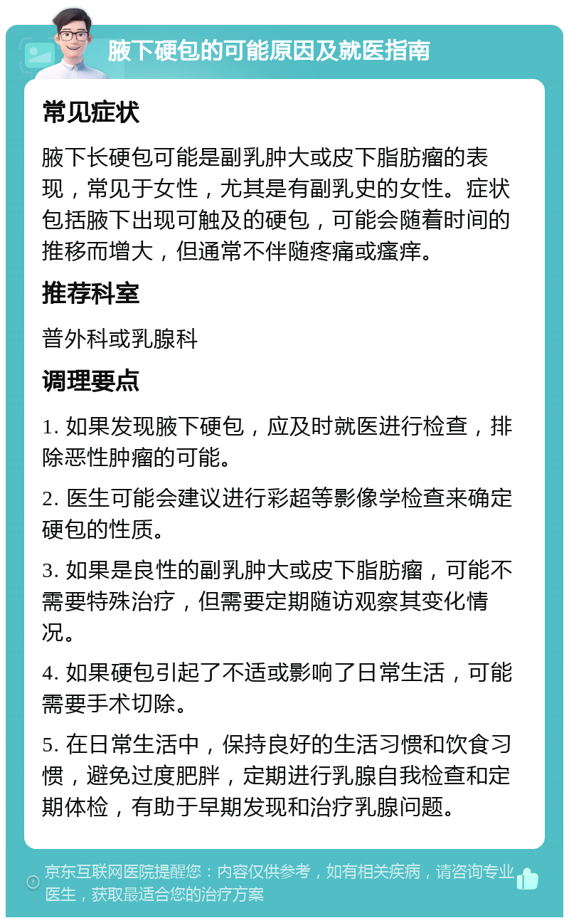 腋下硬包的可能原因及就医指南 常见症状 腋下长硬包可能是副乳肿大或皮下脂肪瘤的表现，常见于女性，尤其是有副乳史的女性。症状包括腋下出现可触及的硬包，可能会随着时间的推移而增大，但通常不伴随疼痛或瘙痒。 推荐科室 普外科或乳腺科 调理要点 1. 如果发现腋下硬包，应及时就医进行检查，排除恶性肿瘤的可能。 2. 医生可能会建议进行彩超等影像学检查来确定硬包的性质。 3. 如果是良性的副乳肿大或皮下脂肪瘤，可能不需要特殊治疗，但需要定期随访观察其变化情况。 4. 如果硬包引起了不适或影响了日常生活，可能需要手术切除。 5. 在日常生活中，保持良好的生活习惯和饮食习惯，避免过度肥胖，定期进行乳腺自我检查和定期体检，有助于早期发现和治疗乳腺问题。