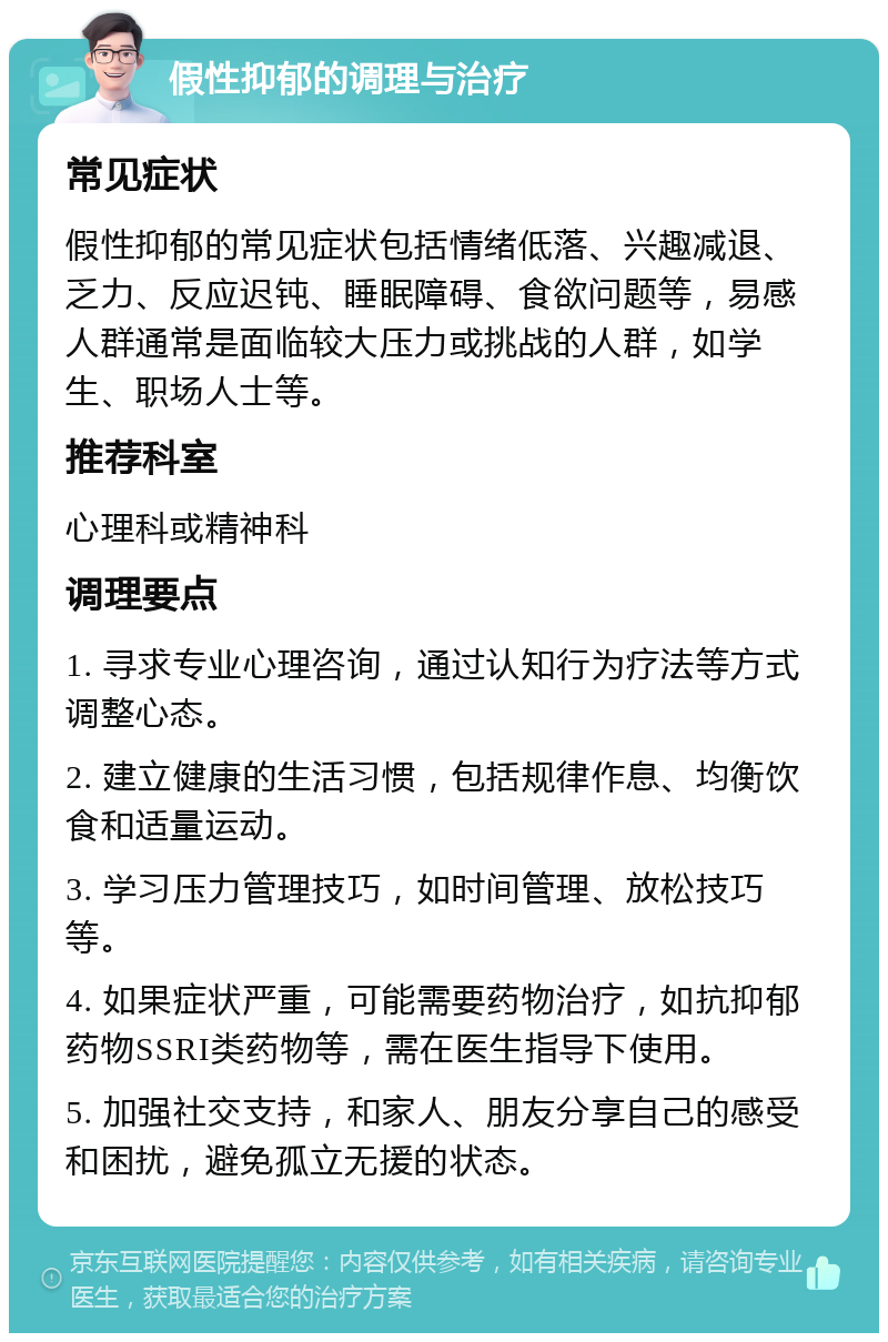 假性抑郁的调理与治疗 常见症状 假性抑郁的常见症状包括情绪低落、兴趣减退、乏力、反应迟钝、睡眠障碍、食欲问题等，易感人群通常是面临较大压力或挑战的人群，如学生、职场人士等。 推荐科室 心理科或精神科 调理要点 1. 寻求专业心理咨询，通过认知行为疗法等方式调整心态。 2. 建立健康的生活习惯，包括规律作息、均衡饮食和适量运动。 3. 学习压力管理技巧，如时间管理、放松技巧等。 4. 如果症状严重，可能需要药物治疗，如抗抑郁药物SSRI类药物等，需在医生指导下使用。 5. 加强社交支持，和家人、朋友分享自己的感受和困扰，避免孤立无援的状态。