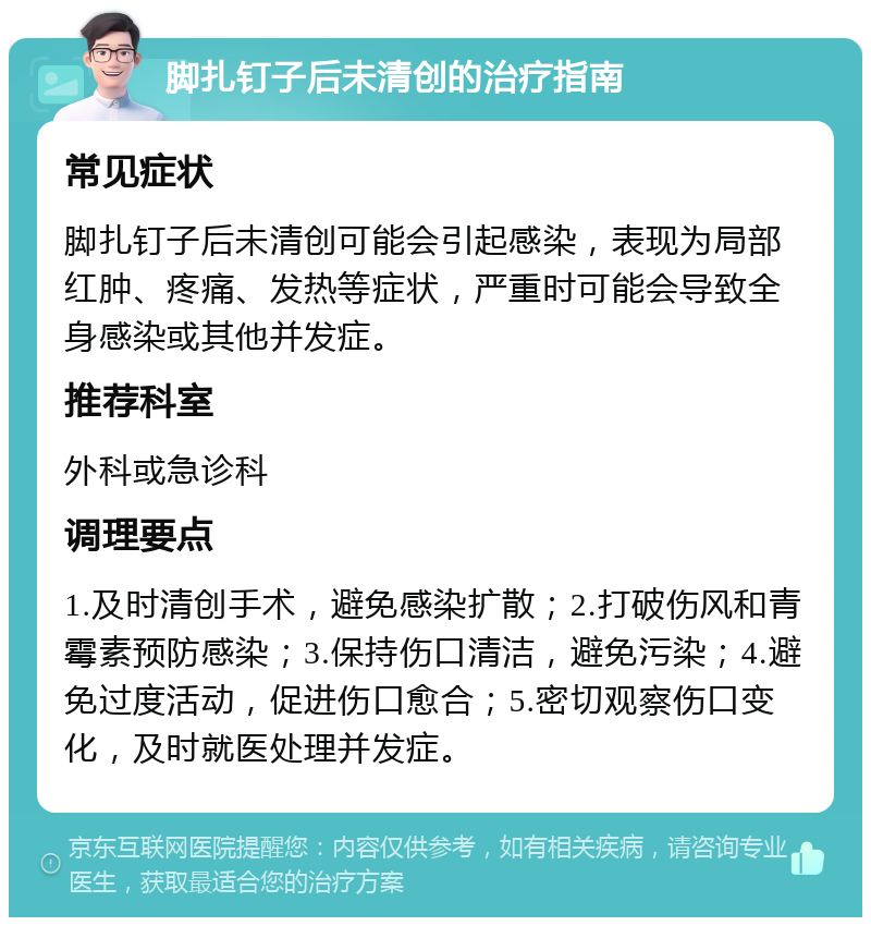 脚扎钉子后未清创的治疗指南 常见症状 脚扎钉子后未清创可能会引起感染，表现为局部红肿、疼痛、发热等症状，严重时可能会导致全身感染或其他并发症。 推荐科室 外科或急诊科 调理要点 1.及时清创手术，避免感染扩散；2.打破伤风和青霉素预防感染；3.保持伤口清洁，避免污染；4.避免过度活动，促进伤口愈合；5.密切观察伤口变化，及时就医处理并发症。