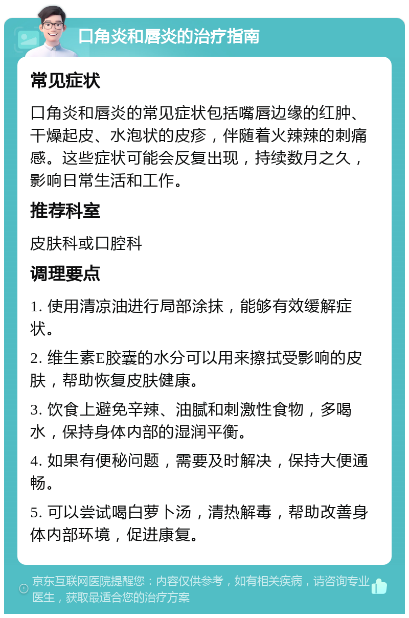 口角炎和唇炎的治疗指南 常见症状 口角炎和唇炎的常见症状包括嘴唇边缘的红肿、干燥起皮、水泡状的皮疹，伴随着火辣辣的刺痛感。这些症状可能会反复出现，持续数月之久，影响日常生活和工作。 推荐科室 皮肤科或口腔科 调理要点 1. 使用清凉油进行局部涂抹，能够有效缓解症状。 2. 维生素E胶囊的水分可以用来擦拭受影响的皮肤，帮助恢复皮肤健康。 3. 饮食上避免辛辣、油腻和刺激性食物，多喝水，保持身体内部的湿润平衡。 4. 如果有便秘问题，需要及时解决，保持大便通畅。 5. 可以尝试喝白萝卜汤，清热解毒，帮助改善身体内部环境，促进康复。