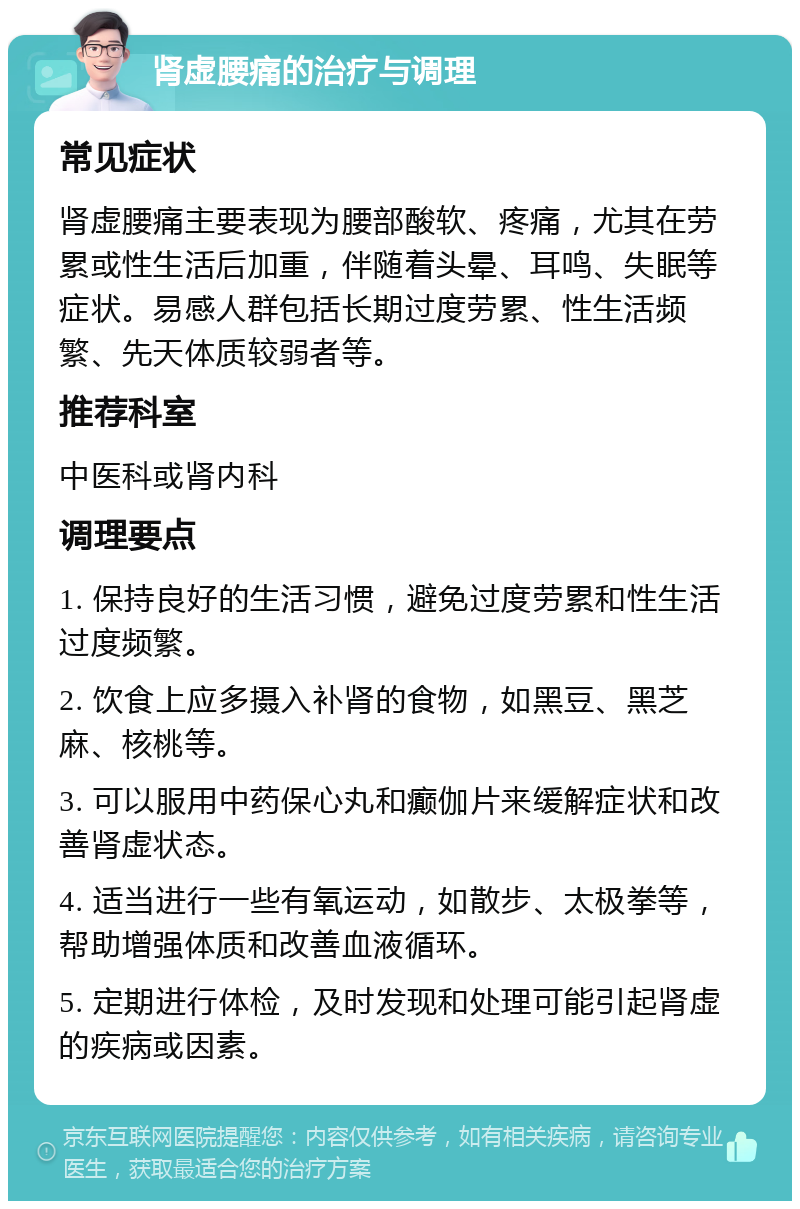 肾虚腰痛的治疗与调理 常见症状 肾虚腰痛主要表现为腰部酸软、疼痛，尤其在劳累或性生活后加重，伴随着头晕、耳鸣、失眠等症状。易感人群包括长期过度劳累、性生活频繁、先天体质较弱者等。 推荐科室 中医科或肾内科 调理要点 1. 保持良好的生活习惯，避免过度劳累和性生活过度频繁。 2. 饮食上应多摄入补肾的食物，如黑豆、黑芝麻、核桃等。 3. 可以服用中药保心丸和癫伽片来缓解症状和改善肾虚状态。 4. 适当进行一些有氧运动，如散步、太极拳等，帮助增强体质和改善血液循环。 5. 定期进行体检，及时发现和处理可能引起肾虚的疾病或因素。