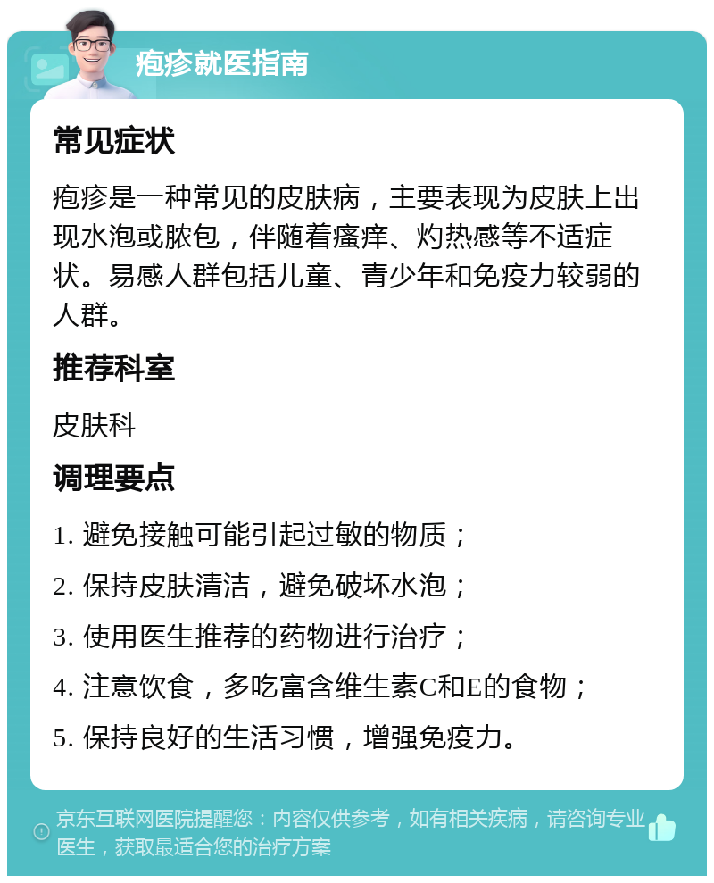 疱疹就医指南 常见症状 疱疹是一种常见的皮肤病，主要表现为皮肤上出现水泡或脓包，伴随着瘙痒、灼热感等不适症状。易感人群包括儿童、青少年和免疫力较弱的人群。 推荐科室 皮肤科 调理要点 1. 避免接触可能引起过敏的物质； 2. 保持皮肤清洁，避免破坏水泡； 3. 使用医生推荐的药物进行治疗； 4. 注意饮食，多吃富含维生素C和E的食物； 5. 保持良好的生活习惯，增强免疫力。