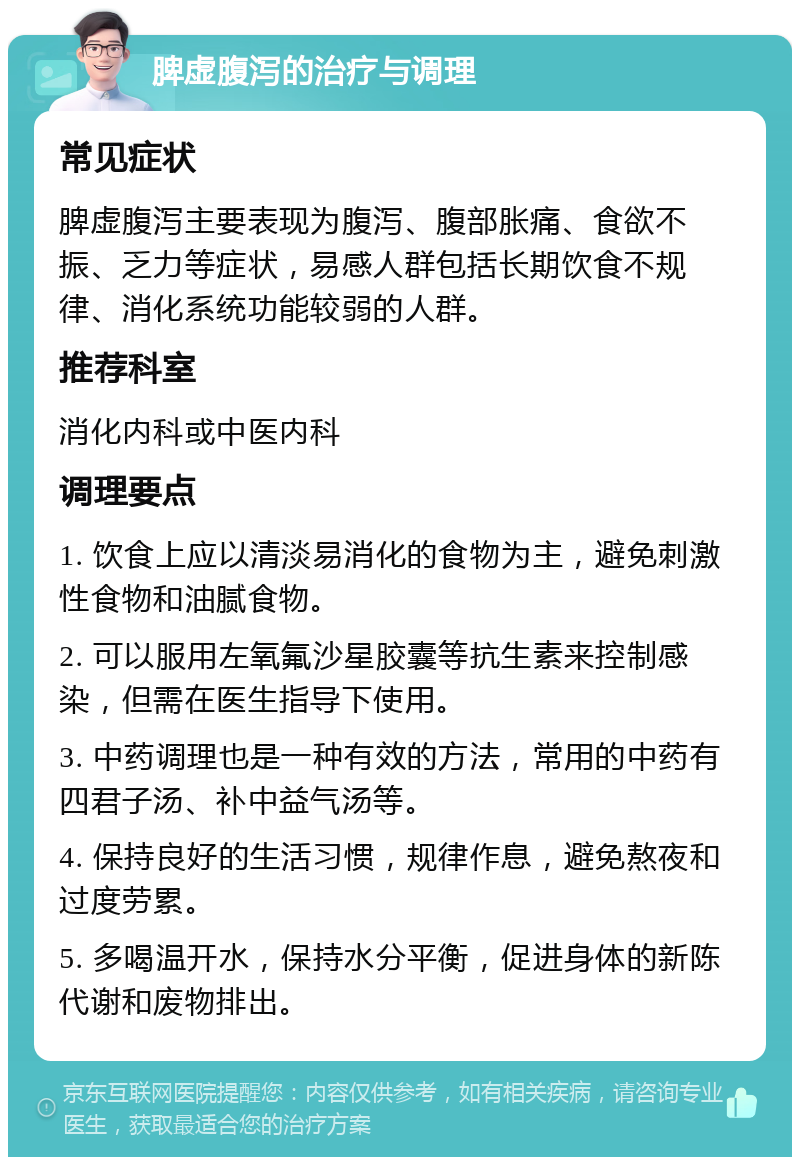 脾虚腹泻的治疗与调理 常见症状 脾虚腹泻主要表现为腹泻、腹部胀痛、食欲不振、乏力等症状，易感人群包括长期饮食不规律、消化系统功能较弱的人群。 推荐科室 消化内科或中医内科 调理要点 1. 饮食上应以清淡易消化的食物为主，避免刺激性食物和油腻食物。 2. 可以服用左氧氟沙星胶囊等抗生素来控制感染，但需在医生指导下使用。 3. 中药调理也是一种有效的方法，常用的中药有四君子汤、补中益气汤等。 4. 保持良好的生活习惯，规律作息，避免熬夜和过度劳累。 5. 多喝温开水，保持水分平衡，促进身体的新陈代谢和废物排出。