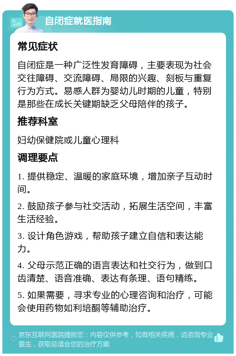 自闭症就医指南 常见症状 自闭症是一种广泛性发育障碍，主要表现为社会交往障碍、交流障碍、局限的兴趣、刻板与重复行为方式。易感人群为婴幼儿时期的儿童，特别是那些在成长关键期缺乏父母陪伴的孩子。 推荐科室 妇幼保健院或儿童心理科 调理要点 1. 提供稳定、温暖的家庭环境，增加亲子互动时间。 2. 鼓励孩子参与社交活动，拓展生活空间，丰富生活经验。 3. 设计角色游戏，帮助孩子建立自信和表达能力。 4. 父母示范正确的语言表达和社交行为，做到口齿清楚、语音准确、表达有条理、语句精练。 5. 如果需要，寻求专业的心理咨询和治疗，可能会使用药物如利培酮等辅助治疗。