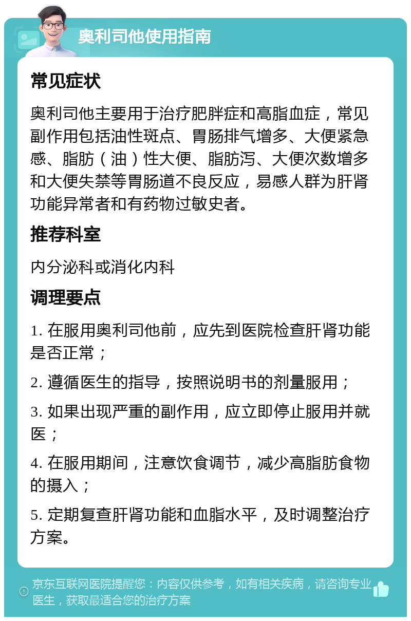 奥利司他使用指南 常见症状 奥利司他主要用于治疗肥胖症和高脂血症，常见副作用包括油性斑点、胃肠排气增多、大便紧急感、脂肪（油）性大便、脂肪泻、大便次数增多和大便失禁等胃肠道不良反应，易感人群为肝肾功能异常者和有药物过敏史者。 推荐科室 内分泌科或消化内科 调理要点 1. 在服用奥利司他前，应先到医院检查肝肾功能是否正常； 2. 遵循医生的指导，按照说明书的剂量服用； 3. 如果出现严重的副作用，应立即停止服用并就医； 4. 在服用期间，注意饮食调节，减少高脂肪食物的摄入； 5. 定期复查肝肾功能和血脂水平，及时调整治疗方案。