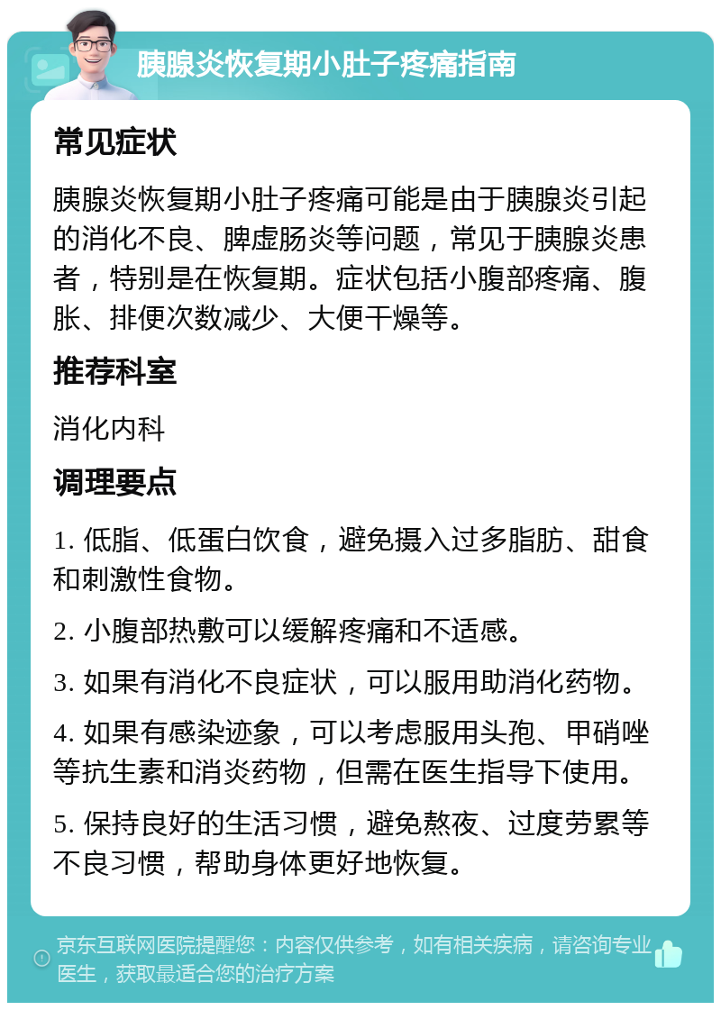 胰腺炎恢复期小肚子疼痛指南 常见症状 胰腺炎恢复期小肚子疼痛可能是由于胰腺炎引起的消化不良、脾虚肠炎等问题，常见于胰腺炎患者，特别是在恢复期。症状包括小腹部疼痛、腹胀、排便次数减少、大便干燥等。 推荐科室 消化内科 调理要点 1. 低脂、低蛋白饮食，避免摄入过多脂肪、甜食和刺激性食物。 2. 小腹部热敷可以缓解疼痛和不适感。 3. 如果有消化不良症状，可以服用助消化药物。 4. 如果有感染迹象，可以考虑服用头孢、甲硝唑等抗生素和消炎药物，但需在医生指导下使用。 5. 保持良好的生活习惯，避免熬夜、过度劳累等不良习惯，帮助身体更好地恢复。