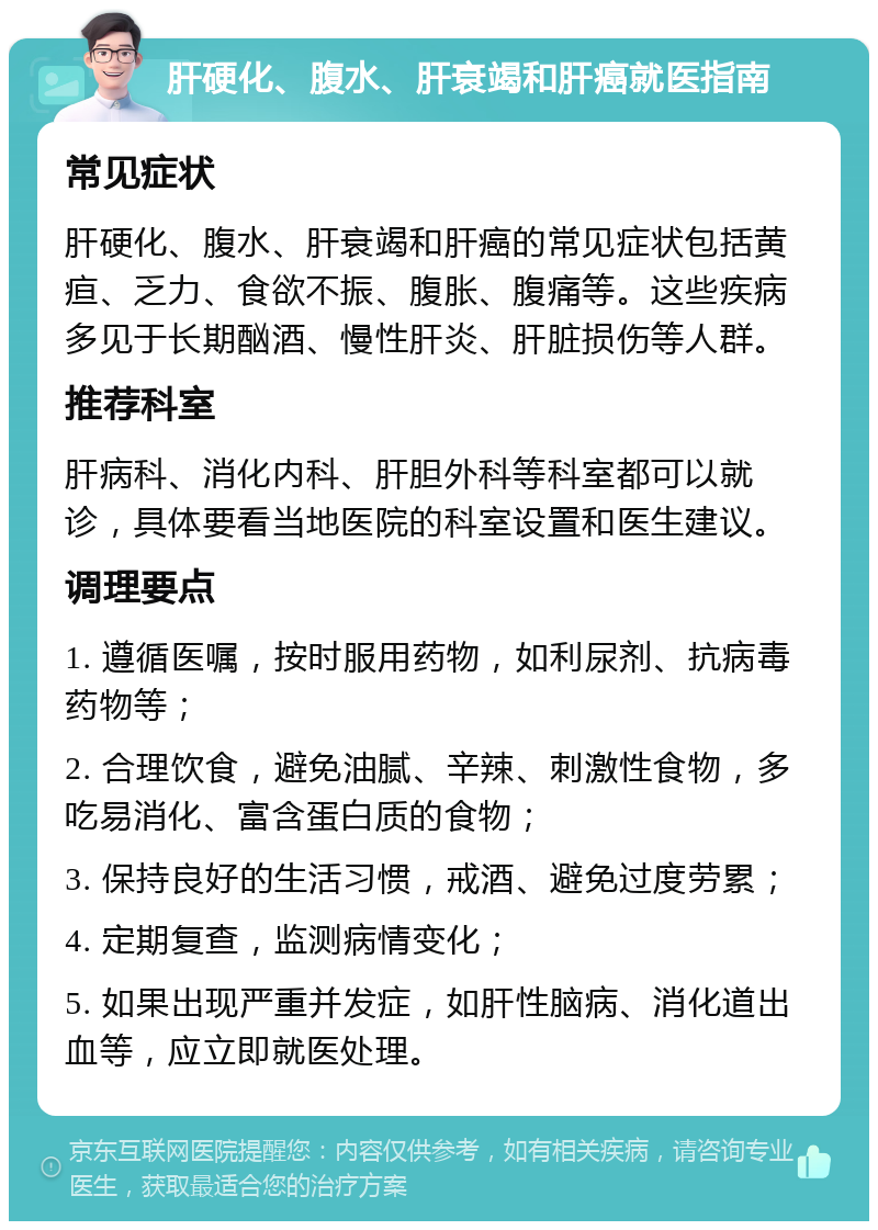 肝硬化、腹水、肝衰竭和肝癌就医指南 常见症状 肝硬化、腹水、肝衰竭和肝癌的常见症状包括黄疸、乏力、食欲不振、腹胀、腹痛等。这些疾病多见于长期酗酒、慢性肝炎、肝脏损伤等人群。 推荐科室 肝病科、消化内科、肝胆外科等科室都可以就诊，具体要看当地医院的科室设置和医生建议。 调理要点 1. 遵循医嘱，按时服用药物，如利尿剂、抗病毒药物等； 2. 合理饮食，避免油腻、辛辣、刺激性食物，多吃易消化、富含蛋白质的食物； 3. 保持良好的生活习惯，戒酒、避免过度劳累； 4. 定期复查，监测病情变化； 5. 如果出现严重并发症，如肝性脑病、消化道出血等，应立即就医处理。