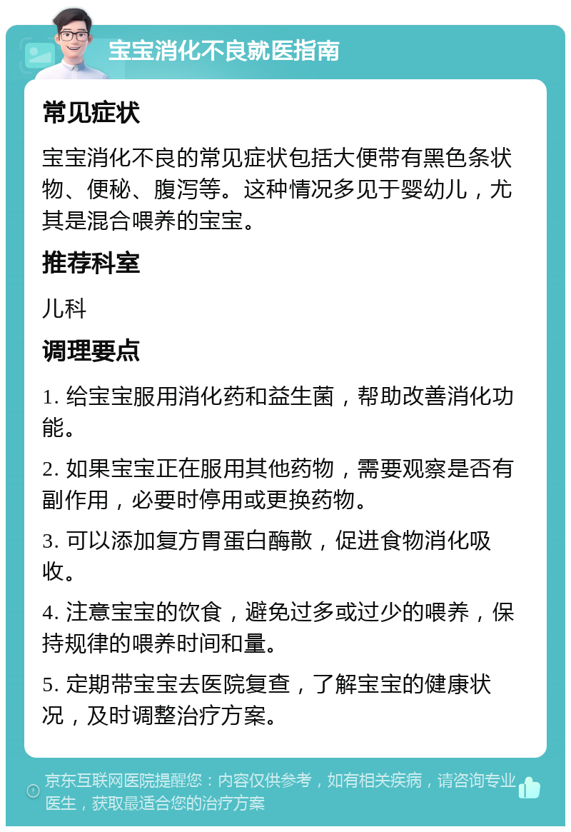 宝宝消化不良就医指南 常见症状 宝宝消化不良的常见症状包括大便带有黑色条状物、便秘、腹泻等。这种情况多见于婴幼儿，尤其是混合喂养的宝宝。 推荐科室 儿科 调理要点 1. 给宝宝服用消化药和益生菌，帮助改善消化功能。 2. 如果宝宝正在服用其他药物，需要观察是否有副作用，必要时停用或更换药物。 3. 可以添加复方胃蛋白酶散，促进食物消化吸收。 4. 注意宝宝的饮食，避免过多或过少的喂养，保持规律的喂养时间和量。 5. 定期带宝宝去医院复查，了解宝宝的健康状况，及时调整治疗方案。