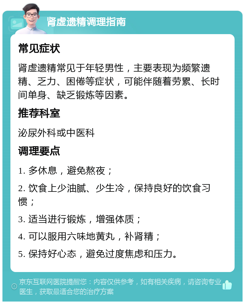 肾虚遗精调理指南 常见症状 肾虚遗精常见于年轻男性，主要表现为频繁遗精、乏力、困倦等症状，可能伴随着劳累、长时间单身、缺乏锻炼等因素。 推荐科室 泌尿外科或中医科 调理要点 1. 多休息，避免熬夜； 2. 饮食上少油腻、少生冷，保持良好的饮食习惯； 3. 适当进行锻炼，增强体质； 4. 可以服用六味地黄丸，补肾精； 5. 保持好心态，避免过度焦虑和压力。