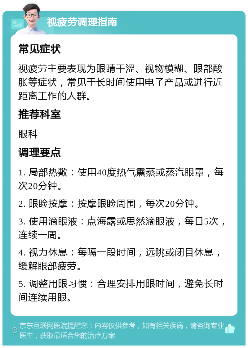 视疲劳调理指南 常见症状 视疲劳主要表现为眼睛干涩、视物模糊、眼部酸胀等症状，常见于长时间使用电子产品或进行近距离工作的人群。 推荐科室 眼科 调理要点 1. 局部热敷：使用40度热气熏蒸或蒸汽眼罩，每次20分钟。 2. 眼睑按摩：按摩眼睑周围，每次20分钟。 3. 使用滴眼液：点海露或思然滴眼液，每日5次，连续一周。 4. 视力休息：每隔一段时间，远眺或闭目休息，缓解眼部疲劳。 5. 调整用眼习惯：合理安排用眼时间，避免长时间连续用眼。