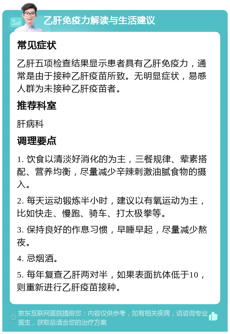 乙肝免疫力解读与生活建议 常见症状 乙肝五项检查结果显示患者具有乙肝免疫力，通常是由于接种乙肝疫苗所致。无明显症状，易感人群为未接种乙肝疫苗者。 推荐科室 肝病科 调理要点 1. 饮食以清淡好消化的为主，三餐规律、荤素搭配、营养均衡，尽量减少辛辣刺激油腻食物的摄入。 2. 每天运动锻炼半小时，建议以有氧运动为主，比如快走、慢跑、骑车、打太极拳等。 3. 保持良好的作息习惯，早睡早起，尽量减少熬夜。 4. 忌烟酒。 5. 每年复查乙肝两对半，如果表面抗体低于10，则重新进行乙肝疫苗接种。