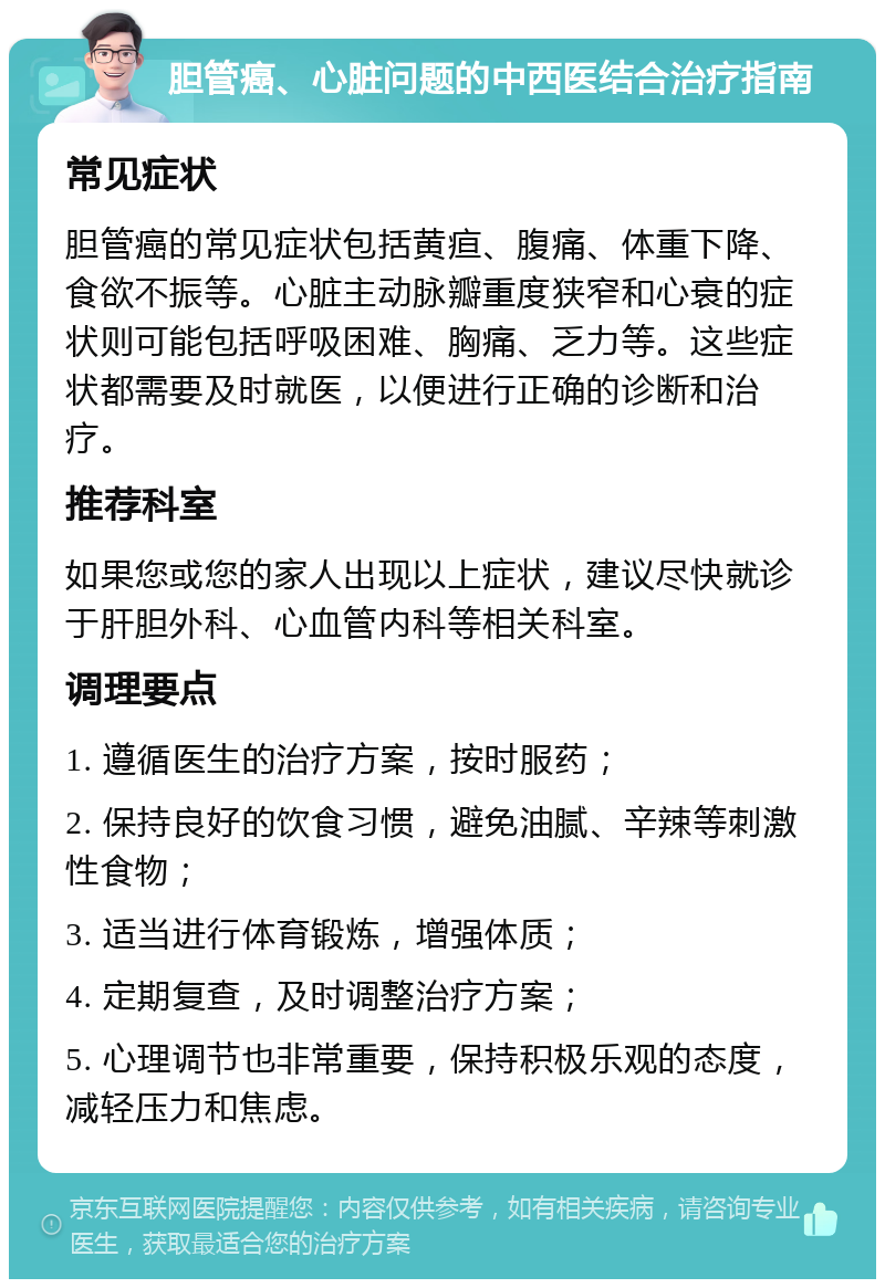 胆管癌、心脏问题的中西医结合治疗指南 常见症状 胆管癌的常见症状包括黄疸、腹痛、体重下降、食欲不振等。心脏主动脉瓣重度狭窄和心衰的症状则可能包括呼吸困难、胸痛、乏力等。这些症状都需要及时就医，以便进行正确的诊断和治疗。 推荐科室 如果您或您的家人出现以上症状，建议尽快就诊于肝胆外科、心血管内科等相关科室。 调理要点 1. 遵循医生的治疗方案，按时服药； 2. 保持良好的饮食习惯，避免油腻、辛辣等刺激性食物； 3. 适当进行体育锻炼，增强体质； 4. 定期复查，及时调整治疗方案； 5. 心理调节也非常重要，保持积极乐观的态度，减轻压力和焦虑。