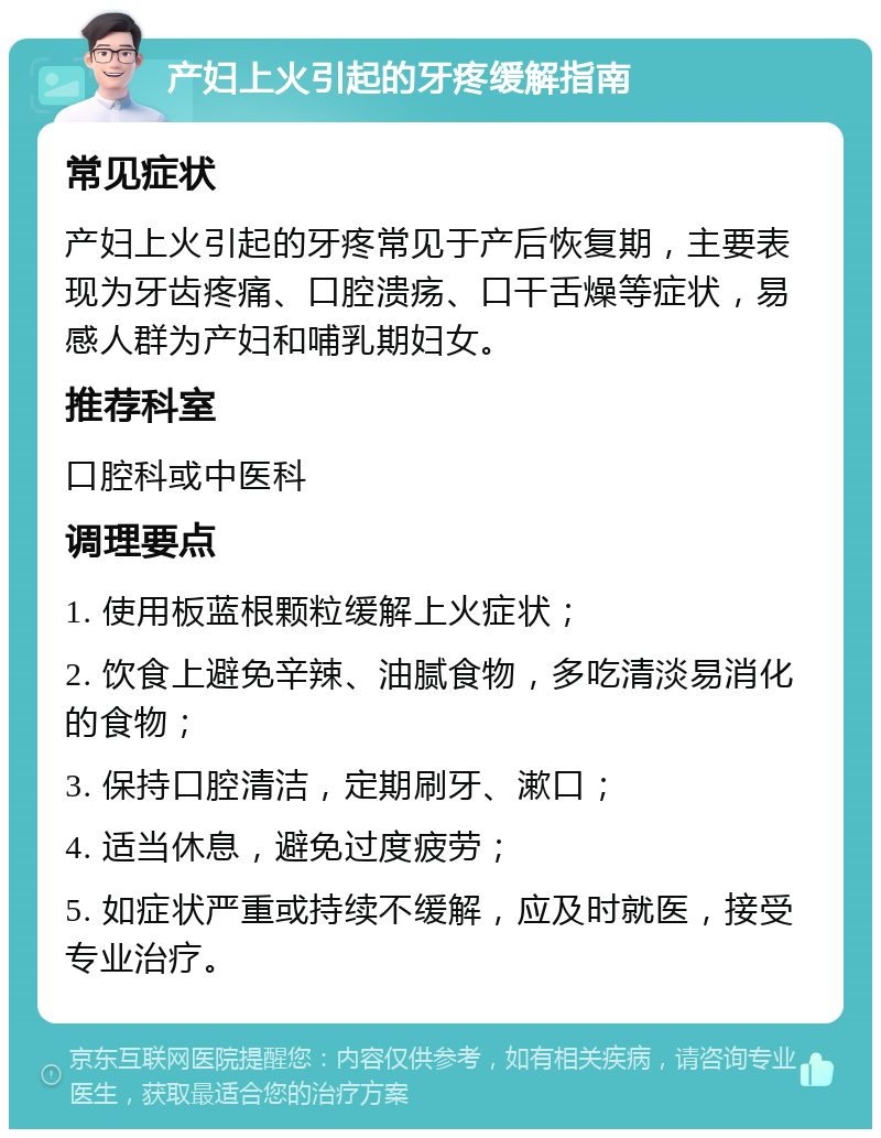 产妇上火引起的牙疼缓解指南 常见症状 产妇上火引起的牙疼常见于产后恢复期，主要表现为牙齿疼痛、口腔溃疡、口干舌燥等症状，易感人群为产妇和哺乳期妇女。 推荐科室 口腔科或中医科 调理要点 1. 使用板蓝根颗粒缓解上火症状； 2. 饮食上避免辛辣、油腻食物，多吃清淡易消化的食物； 3. 保持口腔清洁，定期刷牙、漱口； 4. 适当休息，避免过度疲劳； 5. 如症状严重或持续不缓解，应及时就医，接受专业治疗。