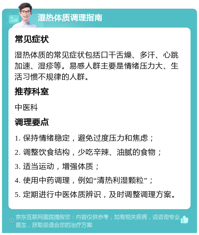 湿热体质调理指南 常见症状 湿热体质的常见症状包括口干舌燥、多汗、心跳加速、湿疹等。易感人群主要是情绪压力大、生活习惯不规律的人群。 推荐科室 中医科 调理要点 1. 保持情绪稳定，避免过度压力和焦虑； 2. 调整饮食结构，少吃辛辣、油腻的食物； 3. 适当运动，增强体质； 4. 使用中药调理，例如“清热利湿颗粒”； 5. 定期进行中医体质辨识，及时调整调理方案。