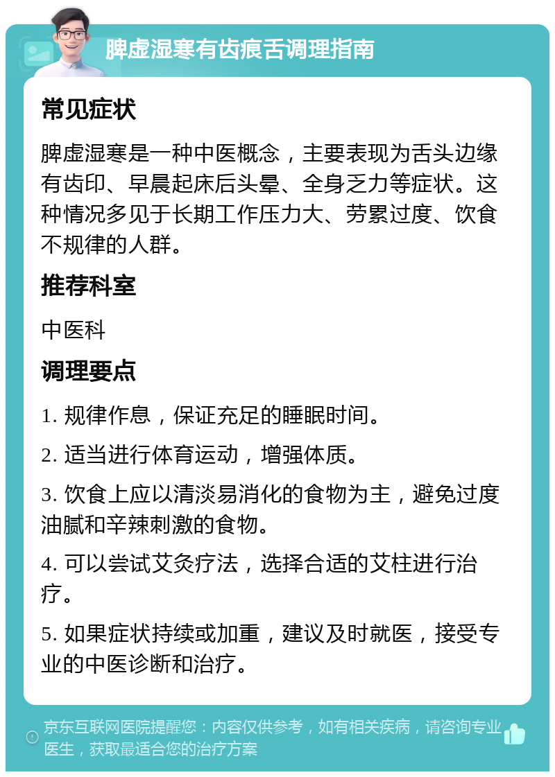 脾虚湿寒有齿痕舌调理指南 常见症状 脾虚湿寒是一种中医概念，主要表现为舌头边缘有齿印、早晨起床后头晕、全身乏力等症状。这种情况多见于长期工作压力大、劳累过度、饮食不规律的人群。 推荐科室 中医科 调理要点 1. 规律作息，保证充足的睡眠时间。 2. 适当进行体育运动，增强体质。 3. 饮食上应以清淡易消化的食物为主，避免过度油腻和辛辣刺激的食物。 4. 可以尝试艾灸疗法，选择合适的艾柱进行治疗。 5. 如果症状持续或加重，建议及时就医，接受专业的中医诊断和治疗。