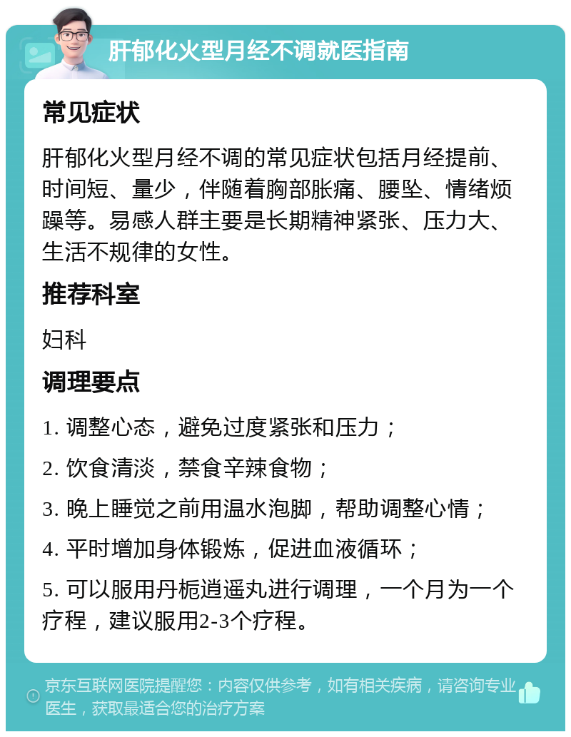 肝郁化火型月经不调就医指南 常见症状 肝郁化火型月经不调的常见症状包括月经提前、时间短、量少，伴随着胸部胀痛、腰坠、情绪烦躁等。易感人群主要是长期精神紧张、压力大、生活不规律的女性。 推荐科室 妇科 调理要点 1. 调整心态，避免过度紧张和压力； 2. 饮食清淡，禁食辛辣食物； 3. 晚上睡觉之前用温水泡脚，帮助调整心情； 4. 平时增加身体锻炼，促进血液循环； 5. 可以服用丹栀逍遥丸进行调理，一个月为一个疗程，建议服用2-3个疗程。